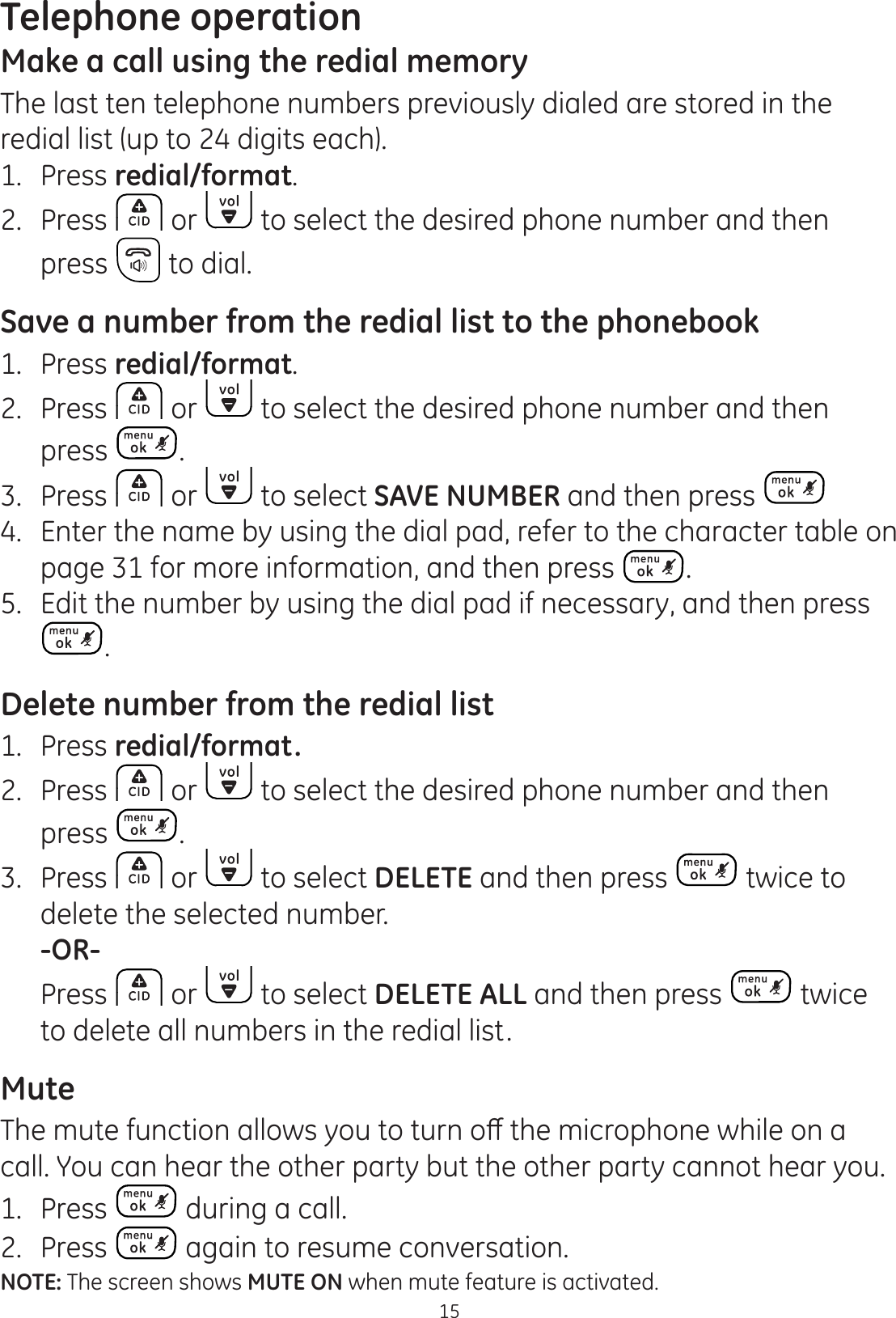 Telephone operation15Make a call using the redial memoryThe last ten telephone numbers previously dialed are stored in the redial list (up to 24 digits each).1.  Press redial/format.2.  Press  or   to select the desired phone number and then press   to dial.Save a number from the redial list to the phonebook1.  Press redial/format.2.  Press   or   to select the desired phone number and then press  .3.  Press   or   to select SAVE NUMBER and then press 4.  Enter the name by using the dial pad, refer to the character table on  page 31 for more information, and then press  .5.  Edit the number by using the dial pad if necessary, and then press .Delete number from the redial list1.  Press redial/format.2.  Press   or   to select the desired phone number and then press  .3.  Press   or   to select DELETE and then press   twice to delete the selected number. -OR-  Press   or   to select DELETE ALL and then press   twice to delete all numbers in the redial list.Mute7KHPXWHIXQFWLRQDOORZV\RXWRWXUQRȺWKHPLFURSKRQHZKLOHRQDcall. You can hear the other party but the other party cannot hear you.1.  Press   during a call.2.  Press   again to resume conversation.NOTE: The screen shows MUTE ON when mute feature is activated.