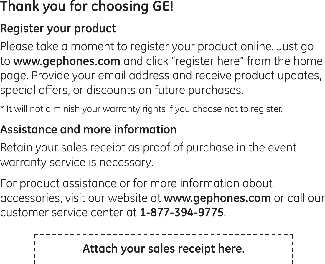 Thank you for choosing GE! Register your productPlease take a moment to register your product online. Just go to www.gephones.com and click “register here” from the home page. Provide your email address and receive product updates, VSHFLDORȺHUVRUGLVFRXQWVRQIXWXUHSXUFKDVHV* It will not diminish your warranty rights if you choose not to register.Assistance and more informationRetain your sales receipt as proof of purchase in the event warranty service is necessary. For product assistance or for more information about accessories, visit our website at www.gephones.com or call our customer service center at 1-877-394-9775.Attach your sales receipt here.