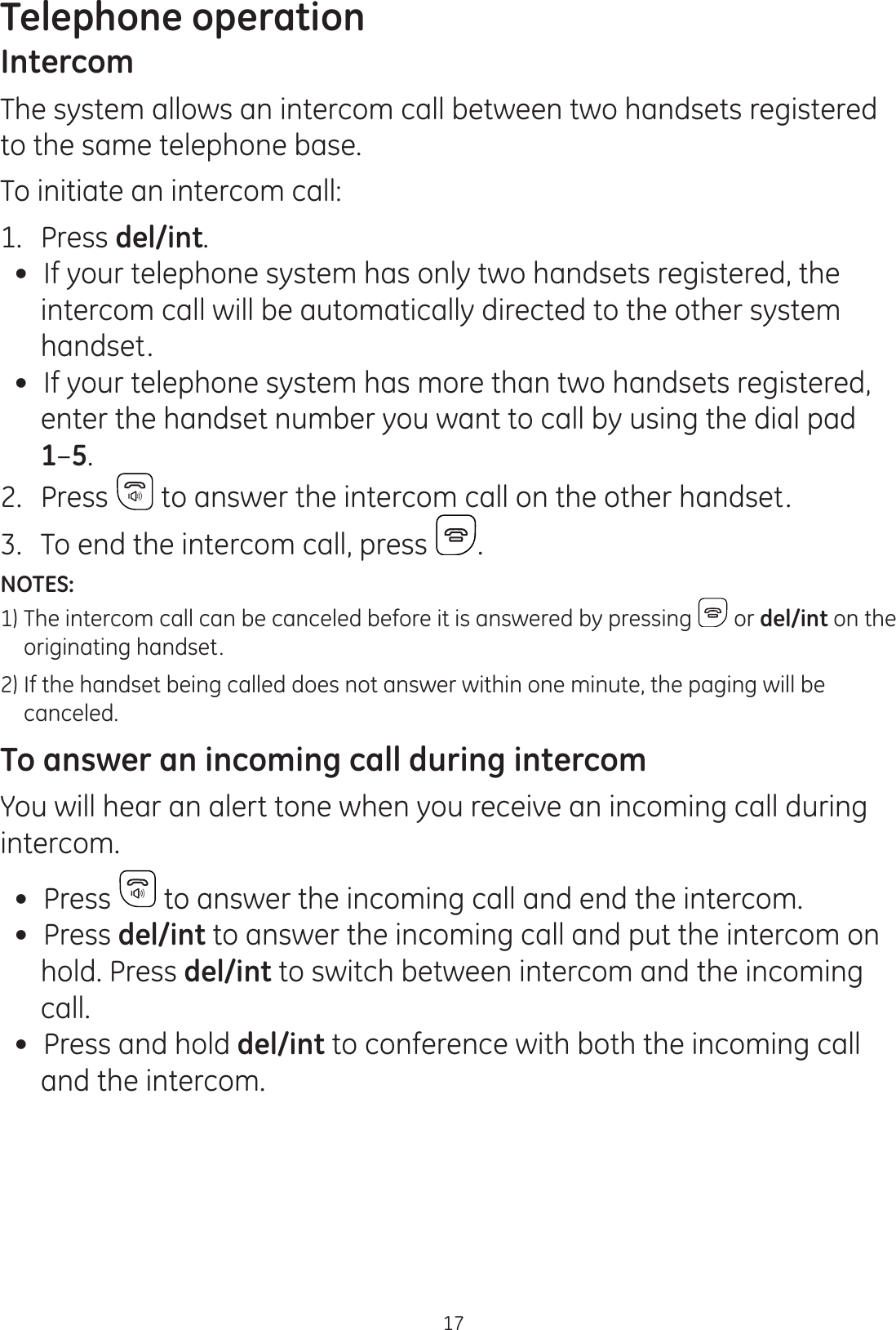 Telephone operation17IntercomThe system allows an intercom call between two handsets registered to the same telephone base.To initiate an intercom call:1.  Press del/int. If your telephone system has only two handsets registered, the intercom call will be automatically directed to the other system handset. If your telephone system has more than two handsets registered,  enter the handset number you want to call by using the dial pad  1–5.2.  Press  to answer the intercom call on the other handset.3.  To end the intercom call, press  .NOTES: 1)  The intercom call can be canceled before it is answered by pressing   or del/int on the    originating handset.2)  If the handset being called does not answer within one minute, the paging will be      canceled.To answer an incoming call during intercomYou will hear an alert tone when you receive an incoming call during intercom. Press   to answer the incoming call and end the intercom.  Press del/int to answer the incoming call and put the intercom on hold. Press del/int to switch between intercom and the incoming call. Press and hold del/int to conference with both the incoming call and the intercom.