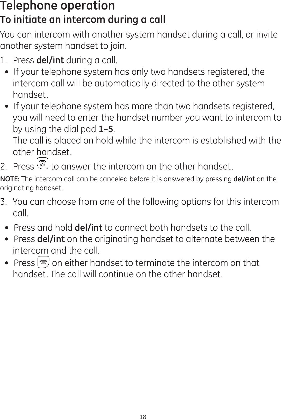 Telephone operation18To initiate an intercom during a callYou can intercom with another system handset during a call, or invite another system handset to join.1.  Press del/int during a call.  If your telephone system has only two handsets registered, the intercom call will be automatically directed to the other system handset. If your telephone system has more than two handsets registered,  you will need to enter the handset number you want to intercom to  by using the dial pad 1–5.   The call is placed on hold while the intercom is established with the other handset.2.  Press  to answer the intercom on the other handset. NOTE: The intercom call can be canceled before it is answered by pressing del/int on the originating handset.3.  You can choose from one of the following options for this intercom call.  Press and hold del/int to connect both handsets to the call. Press del/int on the originating handset to alternate between the intercom and the call.  Press   on either handset to terminate the intercom on that handset. The call will continue on the other handset.