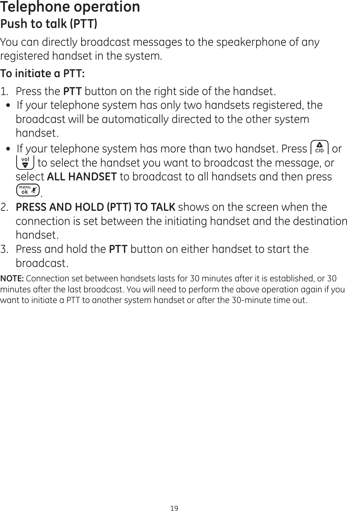 Telephone operation19Push to talk (PTT)You can directly broadcast messages to the speakerphone of any registered handset in the system. To initiate a PTT:1.   Press the PTT button on the right side of the handset. If your telephone system has only two handsets registered, the broadcast will be automatically directed to the other system handset. If your telephone system has more than two handset. Press  or  to select the handset you want to broadcast the message, or select ALL HANDSET to broadcast to all handsets and then press . 2.   PRESS AND HOLD (PTT) TO TALK shows on the screen when the connection is set between the initiating handset and the destination handset. 3.   Press and hold the PTT button on either handset to start the broadcast. NOTE: Connection set between handsets lasts for 30 minutes after it is established, or 30 minutes after the last broadcast. You will need to perform the above operation again if you want to initiate a PTT to another system handset or after the 30-minute time out. 