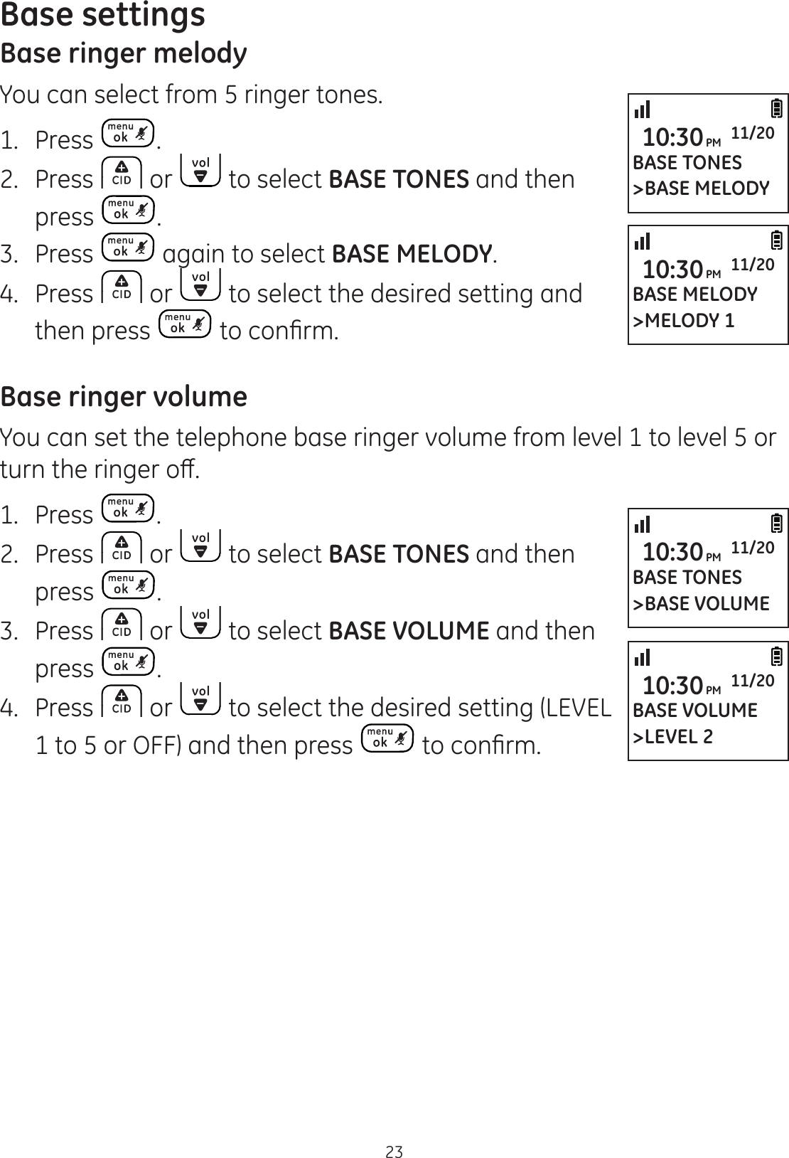 23Base settingsBase ringer melodyYou can select from 5 ringer tones.1.  Press .2.  Press   or   to select BASE TONES and then press  .3.  Press   again to select BASE MELODY.4.  Press   or   to select the desired setting and then press  WRFRQ¿UPBase ringer volumeYou can set the telephone base ringer volume from level 1 to level 5 or WXUQWKHULQJHURȺ1.  Press  .2.  Press   or   to select BASE TONES and then press  .3.  Press   or   to select BASE VOLUME and then press  .4.  Press   or   to select the desired setting (LEVEL 1 to 5 or OFF) and then press  WRFRQ¿UPBASE VOLUME&gt;LEVEL 210:30PM 11/20BASE TONES&gt;BASE VOLUME10:30PM 11/20BASE TONES&gt;BASE MELODY10:30PM 11/20BASE MELODY&gt;MELODY 110:30PM 11/20