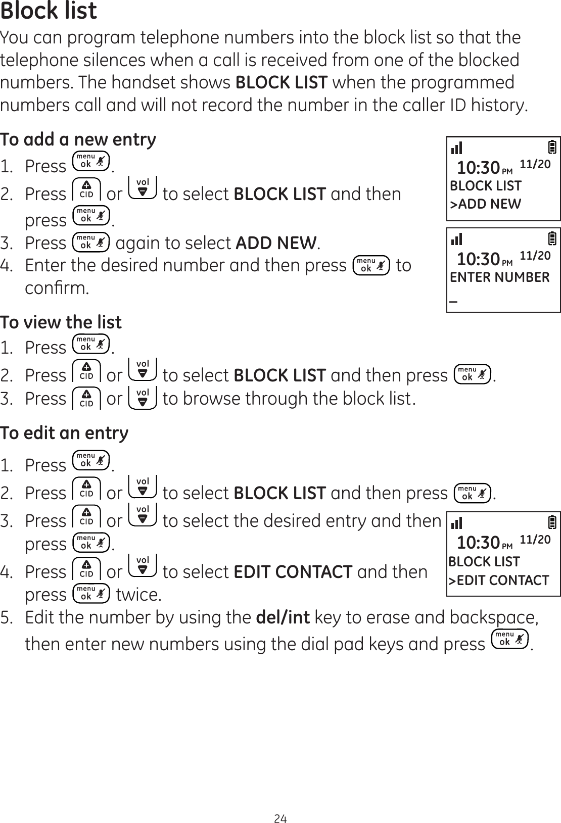 24Block listYou can program telephone numbers into the block list so that the telephone silences when a call is received from one of the blocked numbers. The handset shows BLOCK LIST when the programmed numbers call and will not record the number in the caller ID history. To add a new entry1.   Press . 2.  Press   or   to select BLOCK LIST and then press  .3.  Press   again to select ADD NEW.4.  Enter the desired number and then press   to FRQ¿UPTo view the list1.   Press  . 2.  Press   or   to select BLOCK LIST and then press  .3.   Press   or   to browse through the block list. To edit an entry1.   Press  . 2.  Press   or   to select BLOCK LIST and then press  .3.  Press   or   to select the desired entry and then press  . 4.  Press   or   to select EDIT CONTACT and then press   twice.5.  Edit the number by using the del/int key to erase and backspace, then enter new numbers using the dial pad keys and press  . BLOCK LIST&gt;ADD NEW10:30PM 11/20ENTER NUMBER_10:30PM 11/20BLOCK LIST&gt;EDIT CONTACT10:30PM 11/20