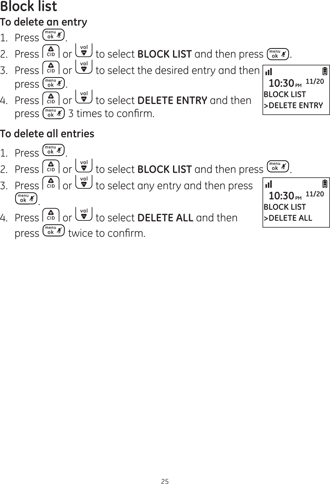 Block list25To delete an entry1.   Press . 2.  Press   or   to select BLOCK LIST and then press  .3.  Press   or   to select the desired entry and then press  . 4.  Press   or   to select DELETE ENTRY and then press  WLPHVWRFRQ¿UPTo delete all entries1.  Press  . 2.  Press   or   to select BLOCK LIST and then press  .3.  Press   or   to select any entry and then press .4.  Press   or   to select DELETE ALL and then press  WZLFHWRFRQ¿UPBLOCK LIST&gt;DELETE ENTRY10:30PM 11/20BLOCK LIST&gt;DELETE ALL10:30PM 11/20
