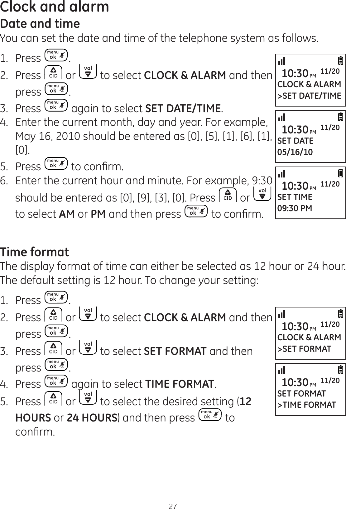 27Clock and alarmDate and timeYou can set the date and time of the telephone system as follows.1.  Press .2.  Press   or   to select CLOCK &amp; ALARM and then press  .3.  Press   again to select SET DATE/TIME.4.  Enter the current month, day and year. For example, May 16, 2010 should be entered as [0], [5], [1], [6], [1], [0].5.  Press  WRFRQ¿UP6.  Enter the current hour and minute. For example, 9:30 should be entered as [0], [9], [3], [0]. Press   or   to select AM or PM and then press  WRFRQ¿UPTime formatThe display format of time can either be selected as 12 hour or 24 hour. The default setting is 12 hour. To change your setting:1.  Press  .2.  Press   or   to select CLOCK &amp; ALARM and then press  .3.  Press   or   to select SET FORMAT and then press  .4.  Press   again to select TIME FORMAT.5.  Press   or   to select the desired setting (12 HOURS or 24 HOURS) and then press   to FRQ¿UPCLOCK &amp; ALARM&gt;SET DATE/TIME10:30PM 11/20SET DATE05/16/1010:30PM 11/20SET TIME09:30 PM10:30PM 11/20CLOCK &amp; ALARM&gt;SET FORMAT10:30PM 11/20SET FORMAT&gt;TIME FORMAT10:30PM 11/20