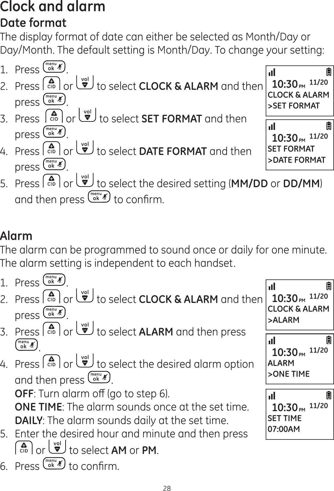 Clock and alarm28Date formatThe display format of date can either be selected as Month/Day or Day/Month. The default setting is Month/Day. To change your setting:1.  Press .2.  Press   or   to select CLOCK &amp; ALARM and then press  .3.  Press    or   to select SET FORMAT and then press  .4.  Press   or   to select DATE FORMAT and then  press  .5.  Press   or   to select the desired setting (MM/DD or DD/MM) and then press  WRFRQ¿UPAlarmThe alarm can be programmed to sound once or daily for one minute. The alarm setting is independent to each handset.1.  Press  .2.  Press   or   to select CLOCK &amp; ALARM and then  press  .3.  Press   or   to select ALARM and then press .4.  Press   or   to select the desired alarm option and then press  .  OFF7XUQDODUPRȺJRWRVWHS  ONE TIME: The alarm sounds once at the set time. DAILY: The alarm sounds daily at the set time.5.  Enter the desired hour and minute and then press  or   to select AM or PM.6.  Press  WRFRQ¿UPCLOCK &amp; ALARM&gt;ALARM10:30PM 11/20ALARM&gt;ONE TIME10:30PM 11/20SET TIME07:00AM10:30PM 11/20CLOCK &amp; ALARM&gt;SET FORMAT10:30PM 11/20SET FORMAT&gt;DATE FORMAT10:30PM 11/20