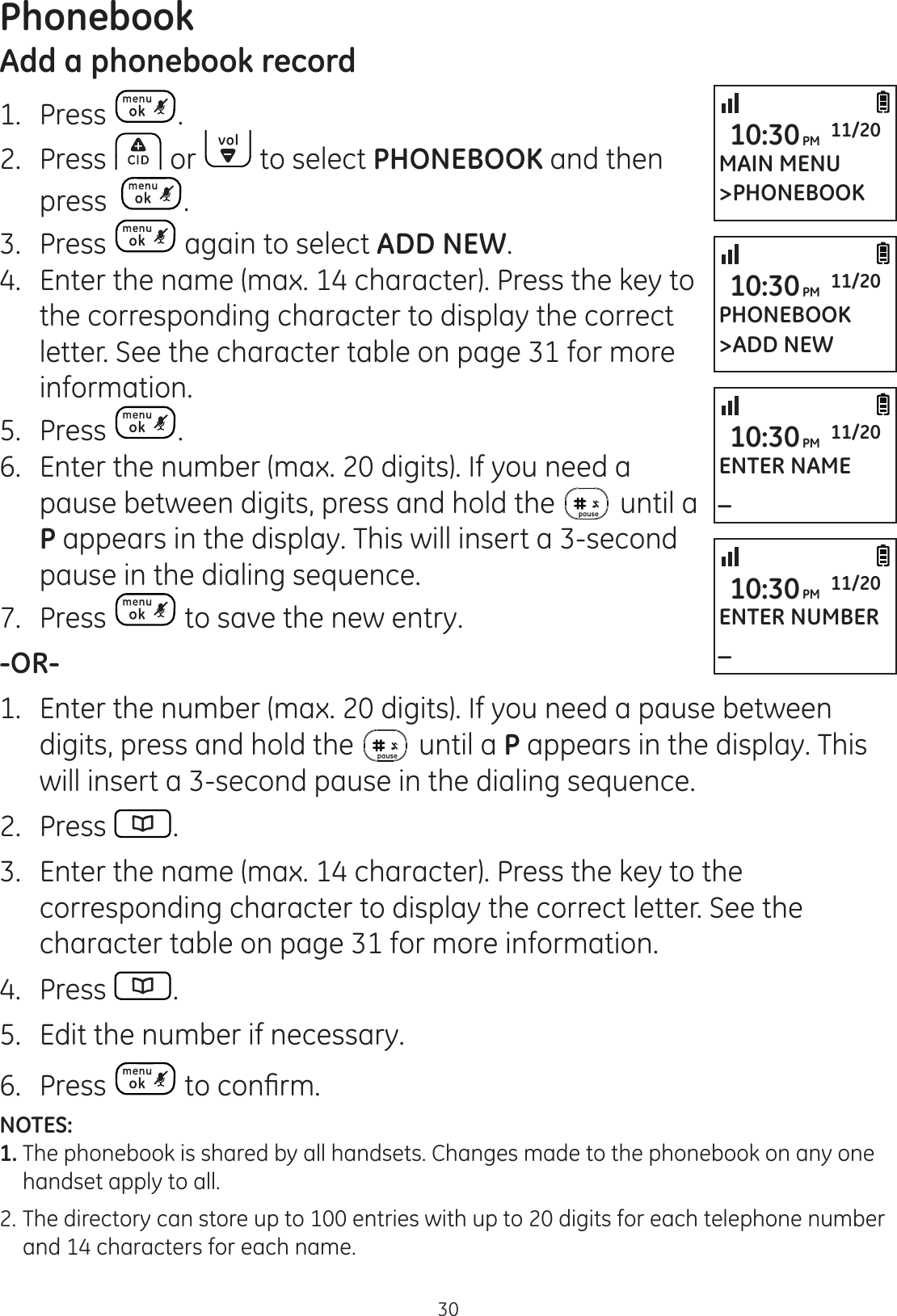 30PhonebookAdd a phonebook record1.  Press .2.  Press   or   to select PHONEBOOK and then press   .3.  Press   again to select ADD NEW.4.  Enter the name (max. 14 character). Press the key to the corresponding character to display the correct letter. See the character table on page 31 for more information. 5.  Press  .6.  Enter the number (max. 20 digits). If you need a pause between digits, press and hold the   until a P appears in the display. This will insert a 3-second pause in the dialing sequence. 7.  Press   to save the new entry. -OR-1.  Enter the number (max. 20 digits). If you need a pause between digits, press and hold the   until a P appears in the display. This will insert a 3-second pause in the dialing sequence.2.  Press  .3.  Enter the name (max. 14 character). Press the key to the corresponding character to display the correct letter. See the character table on page 31 for more information.  4.  Press  .5.  Edit the number if necessary. 6.  Press  WRFRQ¿UPNOTES: 1. The phonebook is shared by all handsets. Changes made to the phonebook on any one    handset apply to all. 2.  The directory can store up to 100 entries with up to 20 digits for each telephone number    and 14 characters for each name. MAIN MENU&gt;PHONEBOOK10:30PM 11/20PHONEBOOK&gt;ADD NEW10:30PM 11/20ENTER NAME_10:30PM 11/20ENTER NUMBER_10:30PM 11/20