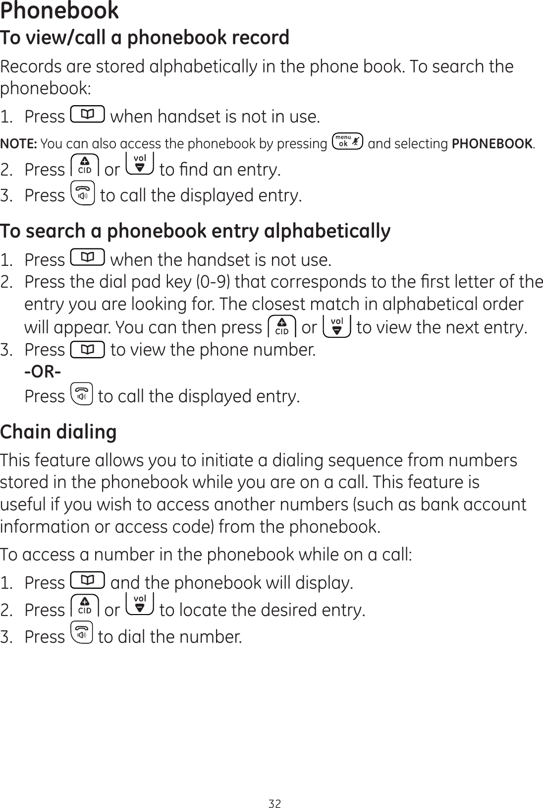 Phonebook32To view/call a phonebook recordRecords are stored alphabetically in the phone book. To search the phonebook:1.  Press   when handset is not in use.NOTE: You can also access the phonebook by pressing  and selecting PHONEBOOK.2.  Press   or  WR¿QGDQHQWU\3.  Press   to call the displayed entry. To search a phonebook entry alphabetically1.  Press   when the handset is not use. 3UHVVWKHGLDOSDGNH\WKDWFRUUHVSRQGVWRWKH¿UVWOHWWHURIWKHentry you are looking for. The closest match in alphabetical order will appear. You can then press   or   to view the next entry.3.  Press   to view the phone number. -OR-  Press   to call the displayed entry.Chain dialingThis feature allows you to initiate a dialing sequence from numbers stored in the phonebook while you are on a call. This feature is useful if you wish to access another numbers (such as bank account information or access code) from the phonebook. To access a number in the phonebook while on a call:1.  Press   and the phonebook will display.2.  Press   or   to locate the desired entry.3.  Press   to dial the number.
