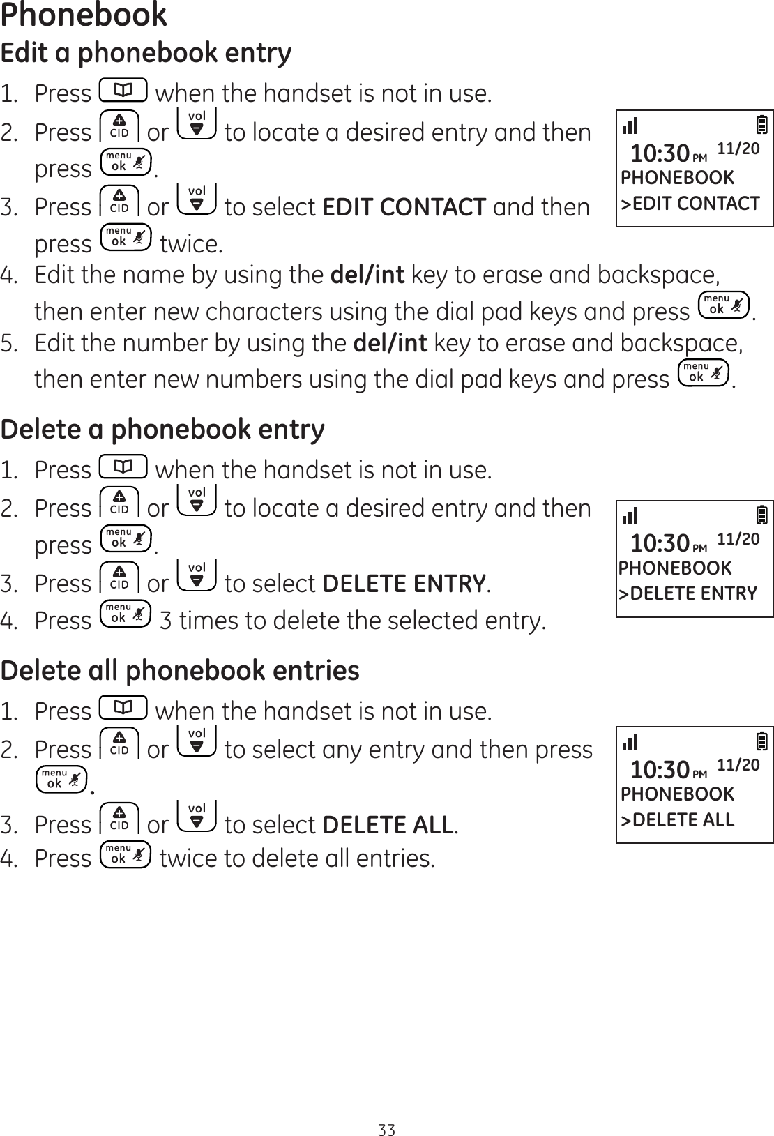 Phonebook33Edit a phonebook entry1.  Press   when the handset is not in use.2.  Press  or   to locate a desired entry and then press  .3.  Press   or   to select EDIT CONTACT and then press   twice.4.  Edit the name by using the del/int key to erase and backspace, then enter new characters using the dial pad keys and press  .5.  Edit the number by using the del/int key to erase and backspace, then enter new numbers using the dial pad keys and press  .Delete a phonebook entry1.  Press   when the handset is not in use.2.  Press   or   to locate a desired entry and then press  .3.  Press   or   to select DELETE ENTRY.4.  Press   3 times to delete the selected entry.Delete all phonebook entries1.  Press   when the handset is not in use.2.  Press   or   to select any entry and then press .3.  Press   or   to select DELETE ALL.4.  Press   twice to delete all entries.PHONEBOOK&gt;EDIT CONTACT10:30PM 11/20PHONEBOOK&gt;DELETE ENTRY10:30PM 11/20PHONEBOOK&gt;DELETE ALL10:30PM 11/20