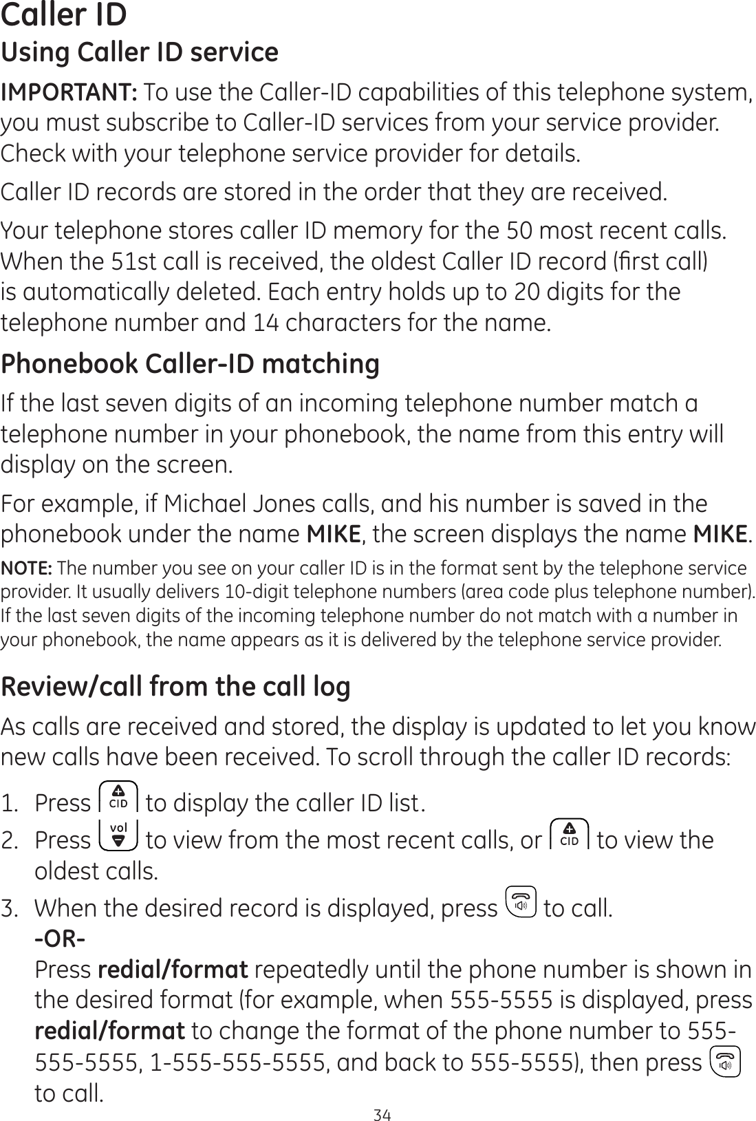 34Caller IDUsing Caller ID serviceIMPORTANT: To use the Caller-ID capabilities of this telephone system, you must subscribe to Caller-ID services from your service provider.  Check with your telephone service provider for details.Caller ID records are stored in the order that they are received.Your telephone stores caller ID memory for the 50 most recent calls. :KHQWKHVWFDOOLVUHFHLYHGWKHROGHVW&amp;DOOHU,&apos;UHFRUG¿UVWFDOOis automatically deleted. Each entry holds up to 20 digits for the telephone number and 14 characters for the name.Phonebook Caller-ID matchingIf the last seven digits of an incoming telephone number match a telephone number in your phonebook, the name from this entry will display on the screen.For example, if Michael Jones calls, and his number is saved in the phonebook under the name MIKE, the screen displays the name MIKE.NOTE: The number you see on your caller ID is in the format sent by the telephone service provider. It usually delivers 10-digit telephone numbers (area code plus telephone number). If the last seven digits of the incoming telephone number do not match with a number in your phonebook, the name appears as it is delivered by the telephone service provider. Review/call from the call logAs calls are received and stored, the display is updated to let you know new calls have been received. To scroll through the caller ID records:1.  Press  to display the caller ID list.2.  Press   to view from the most recent calls, or   to view the  oldest calls.3.  When the desired record is displayed, press   to call. -OR-  Press redial/format repeatedly until the phone number is shown in the desired format (for example, when 555-5555 is displayed, press redial/format to change the format of the phone number to 555-555-5555, 1-555-555-5555, and back to 555-5555), then press   to call.