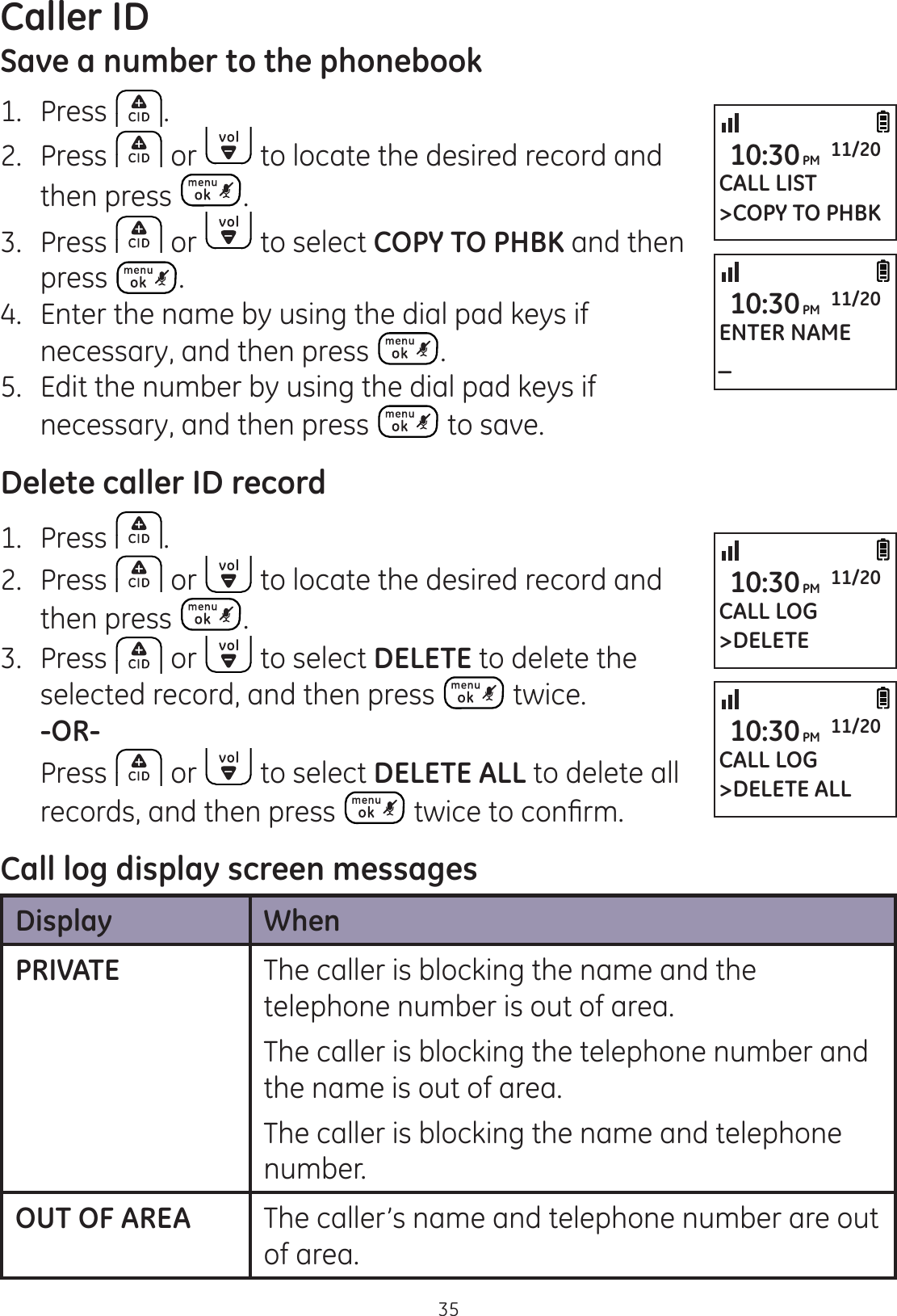 Caller ID35Save a number to the phonebook1.  Press .2.  Press   or   to locate the desired record and then press  .3.  Press   or   to select COPY TO PHBK and then press  .4.  Enter the name by using the dial pad keys if necessary, and then press  .5.  Edit the number by using the dial pad keys if necessary, and then press   to save. Delete caller ID record1.  Press  .2.  Press   or   to locate the desired record and then press  .3.  Press   or   to select DELETE to delete the selected record, and then press   twice. -OR-  Press   or   to select DELETE ALL to delete all records, and then press  WZLFHWRFRQ¿UPCall log display screen messagesDisplay WhenPRIVATE The caller is blocking the name and the telephone number is out of area.The caller is blocking the telephone number and the name is out of area.The caller is blocking the name and telephone number.OUT OF AREA The caller’s name and telephone number are out of area. CALL LIST&gt;COPY TO PHBK10:30PM 11/20ENTER NAME_10:30PM 11/20CALL LOG&gt;DELETE ALL10:30PM 11/20CALL LOG&gt;DELETE10:30PM 11/20