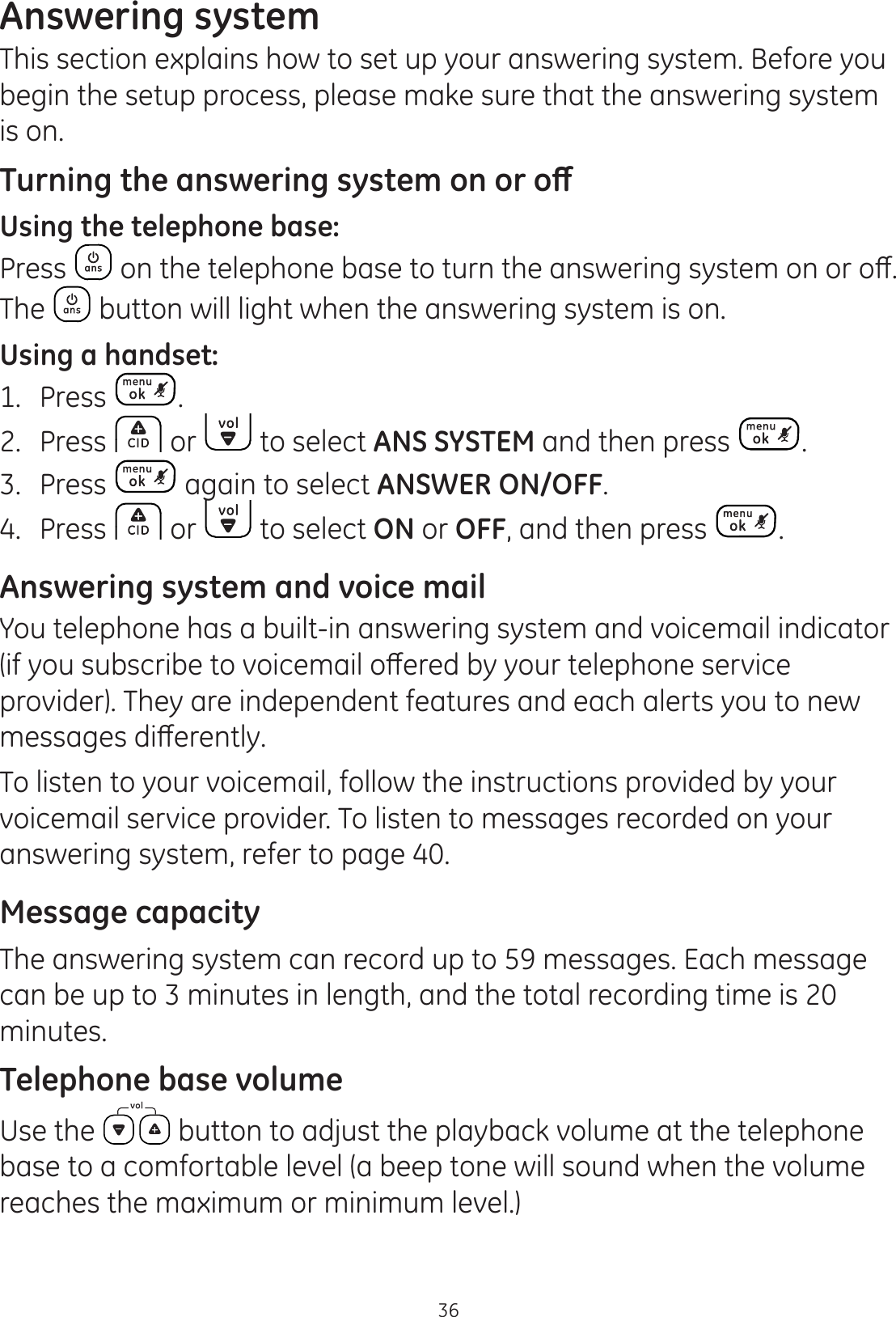 36Answering systemThis section explains how to set up your answering system. Before you begin the setup process, please make sure that the answering system is on. 7XUQLQJWKHDQVZHULQJV\VWHPRQRURȹUsing the telephone base:Press RQWKHWHOHSKRQHEDVHWRWXUQWKHDQVZHULQJV\VWHPRQRURȺThe   button will light when the answering system is on. Using a handset:1.  Press  .2.  Press   or   to select ANS SYSTEM and then press  . 3.  Press   again to select ANSWER ON/OFF.4.  Press   or   to select ON or OFF, and then press  .Answering system and voice mailYou telephone has a built-in answering system and voicemail indicator LI\RXVXEVFULEHWRYRLFHPDLORȺHUHGE\\RXUWHOHSKRQHVHUYLFHprovider). They are independent features and each alerts you to new PHVVDJHVGLȺHUHQWO\To listen to your voicemail, follow the instructions provided by your voicemail service provider. To listen to messages recorded on your answering system, refer to page 40.Message capacityThe answering system can record up to 59 messages. Each message can be up to 3 minutes in length, and the total recording time is 20 minutes. Telephone base volumeUse the   button to adjust the playback volume at the telephone base to a comfortable level (a beep tone will sound when the volume reaches the maximum or minimum level.)