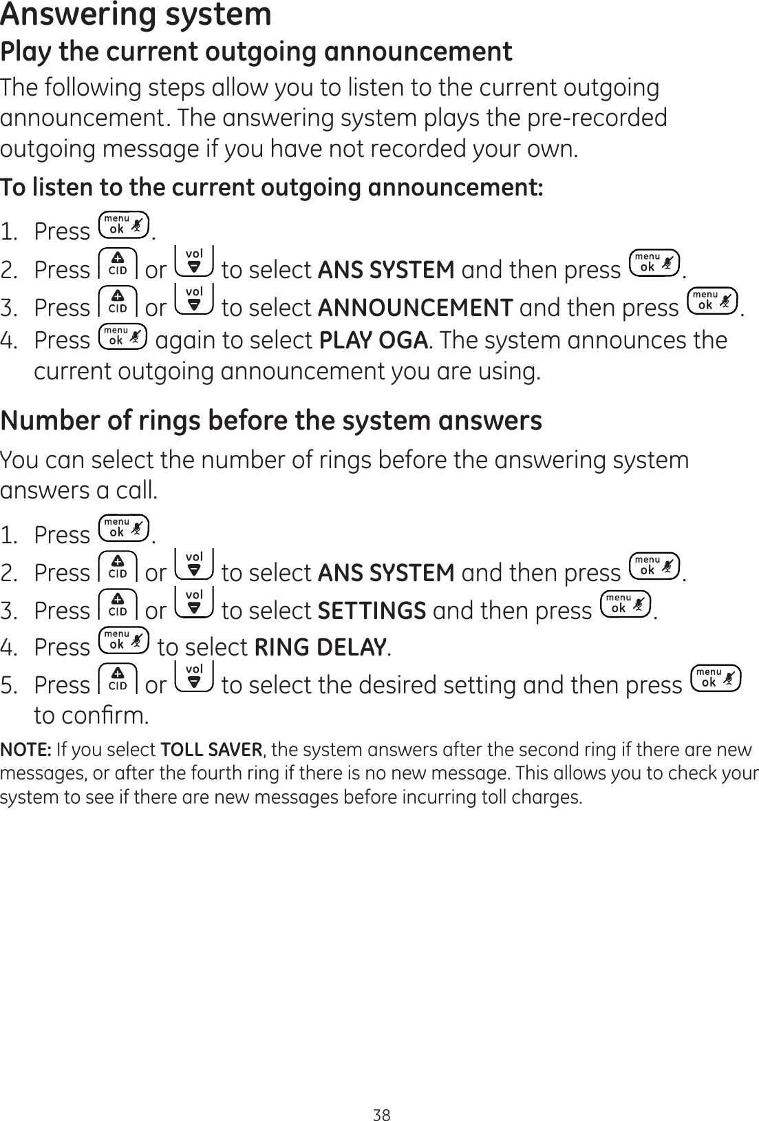 Answering system38Play the current outgoing announcementThe following steps allow you to listen to the current outgoing announcement. The answering system plays the pre-recorded outgoing message if you have not recorded your own. To listen to the current outgoing announcement:1.  Press .2.  Press   or   to select ANS SYSTEM and then press  .3.  Press   or   to select ANNOUNCEMENT and then press  .4.  Press   again to select PLAY OGA. The system announces the current outgoing announcement you are using. Number of rings before the system answersYou can select the number of rings before the answering system answers a call.1.  Press  .2.  Press   or   to select ANS SYSTEM and then press  . 3.  Press   or   to select SETTINGS and then press  .4.  Press   to select RING DELAY.5.  Press   or   to select the desired setting and then press   WRFRQ¿UPNOTE: If you select TOLL SAVER, the system answers after the second ring if there are new messages, or after the fourth ring if there is no new message. This allows you to check your system to see if there are new messages before incurring toll charges.
