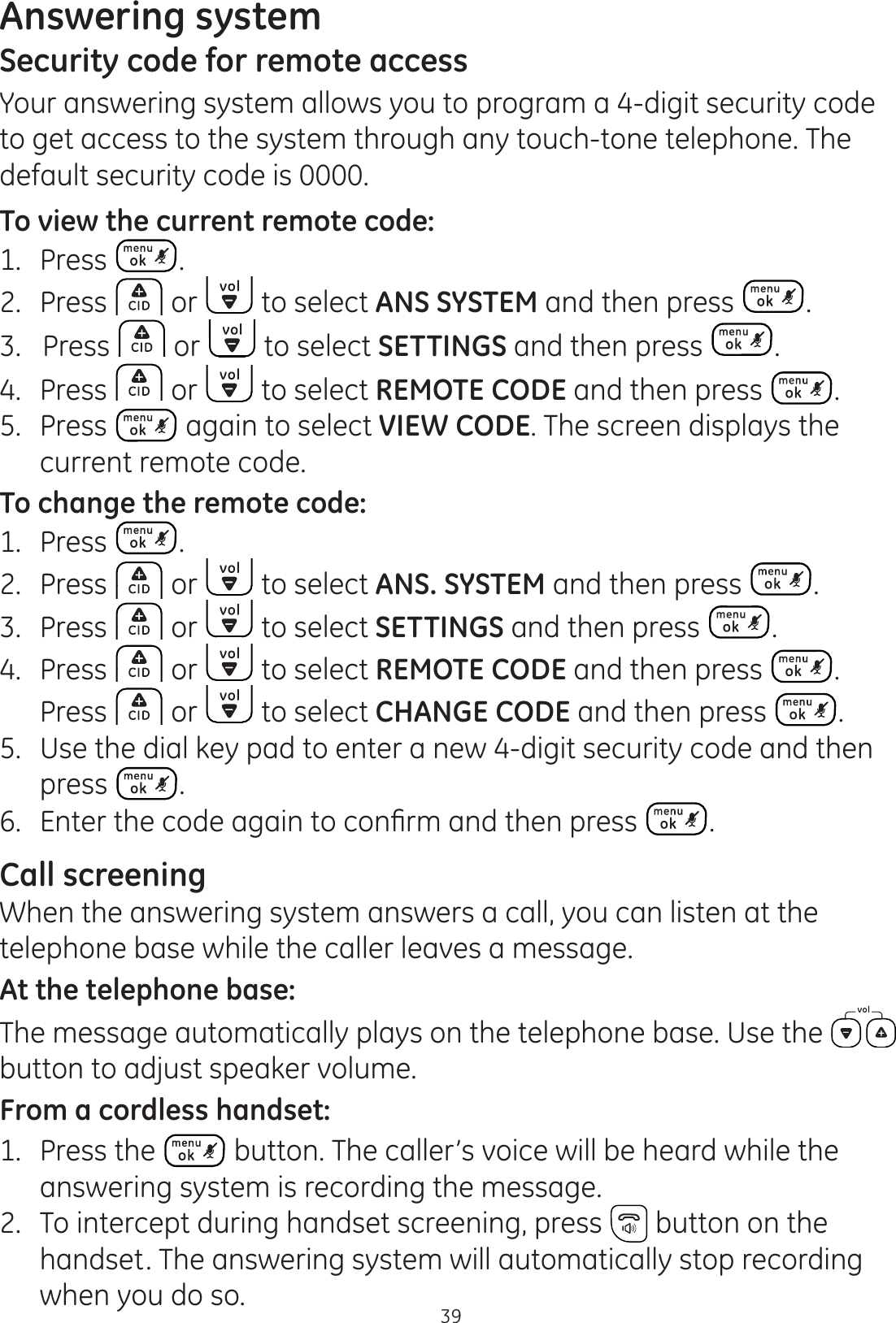 Answering system39Security code for remote accessYour answering system allows you to program a 4-digit security code to get access to the system through any touch-tone telephone. The default security code is 0000.To view the current remote code:1.  Press .2.  Press   or   to select ANS SYSTEM and then press  . 3.   Press   or   to select SETTINGS and then press  . 4.   Press   or   to select REMOTE CODE and then press  . 5.   Press   again to select VIEW CODE. The screen displays the current remote code. To change the remote code:1.  Press  .2.  Press   or   to select ANS. SYSTEM and then press  . 3.  Press   or   to select SETTINGS and then press  . 4.   Press   or   to select REMOTE CODE and then press  .  Press   or   to select CHANGE CODE and then press  . 5.  Use the dial key pad to enter a new 4-digit security code and then press  . (QWHUWKHFRGHDJDLQWRFRQ¿UPDQGWKHQSUHVV .Call screening When the answering system answers a call, you can listen at the telephone base while the caller leaves a message. At the telephone base:The message automatically plays on the telephone base. Use the   button to adjust speaker volume. From a cordless handset:1.   Press the   button. The caller’s voice will be heard while the answering system is recording the message.2.   To intercept during handset screening, press   button on the handset. The answering system will automatically stop recording when you do so.