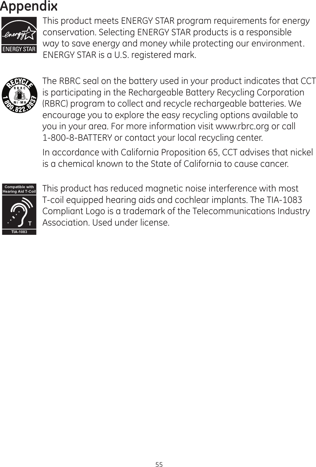Appendix55This product meets ENERGY STAR program requirements for energy conservation. Selecting ENERGY STAR products is a responsible way to save energy and money while protecting our environment. ENERGY STAR is a U.S. registered mark.The RBRC seal on the battery used in your product indicates that CCT is participating in the Rechargeable Battery Recycling Corporation (RBRC) program to collect and recycle rechargeable batteries. We encourage you to explore the easy recycling options available to you in your area. For more information visit www.rbrc.org or call 1-800-8-BATTERY or contact your local recycling center.In accordance with California Proposition 65, CCT advises that nickel is a chemical known to the State of California to cause cancer.This product has reduced magnetic noise interference with most T-coil equipped hearing aids and cochlear implants. The TIA-1083 Compliant Logo is a trademark of the Telecommunications Industry Association. Used under license.