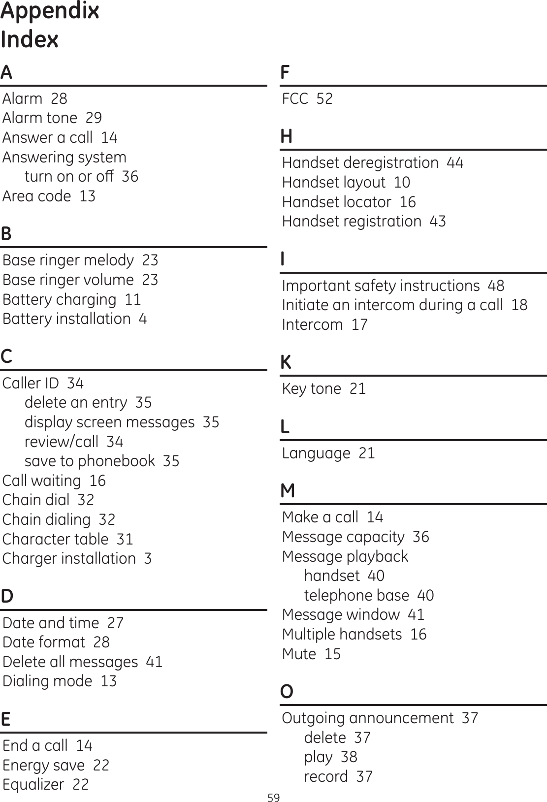 Appendix59AAlarm  28Alarm tone  29Answer a call  14Answering systemWXUQRQRURȺArea code  13BBase ringer melody  23Base ringer volume  23Battery charging  11Battery installation  4CCaller ID  34delete an entry  35display screen messages  35review/call  34save to phonebook  35Call waiting  16Chain dial  32Chain dialing  32Character table  31Charger installation  3DDate and time  27Date format  28Delete all messages  41Dialing mode  13EEnd a call  14Energy save  22Equalizer  22FFCC  52HHandset deregistration  44Handset layout  10Handset locator  16Handset registration  43IImportant safety instructions  48Initiate an intercom during a call  18Intercom  17KKey tone  21LLanguage  21MMake a call  14Message capacity  36Message playbackhandset  40telephone base  40Message window  41Multiple handsets  16Mute  15OOutgoing announcement  37delete  37play  38record  37Index