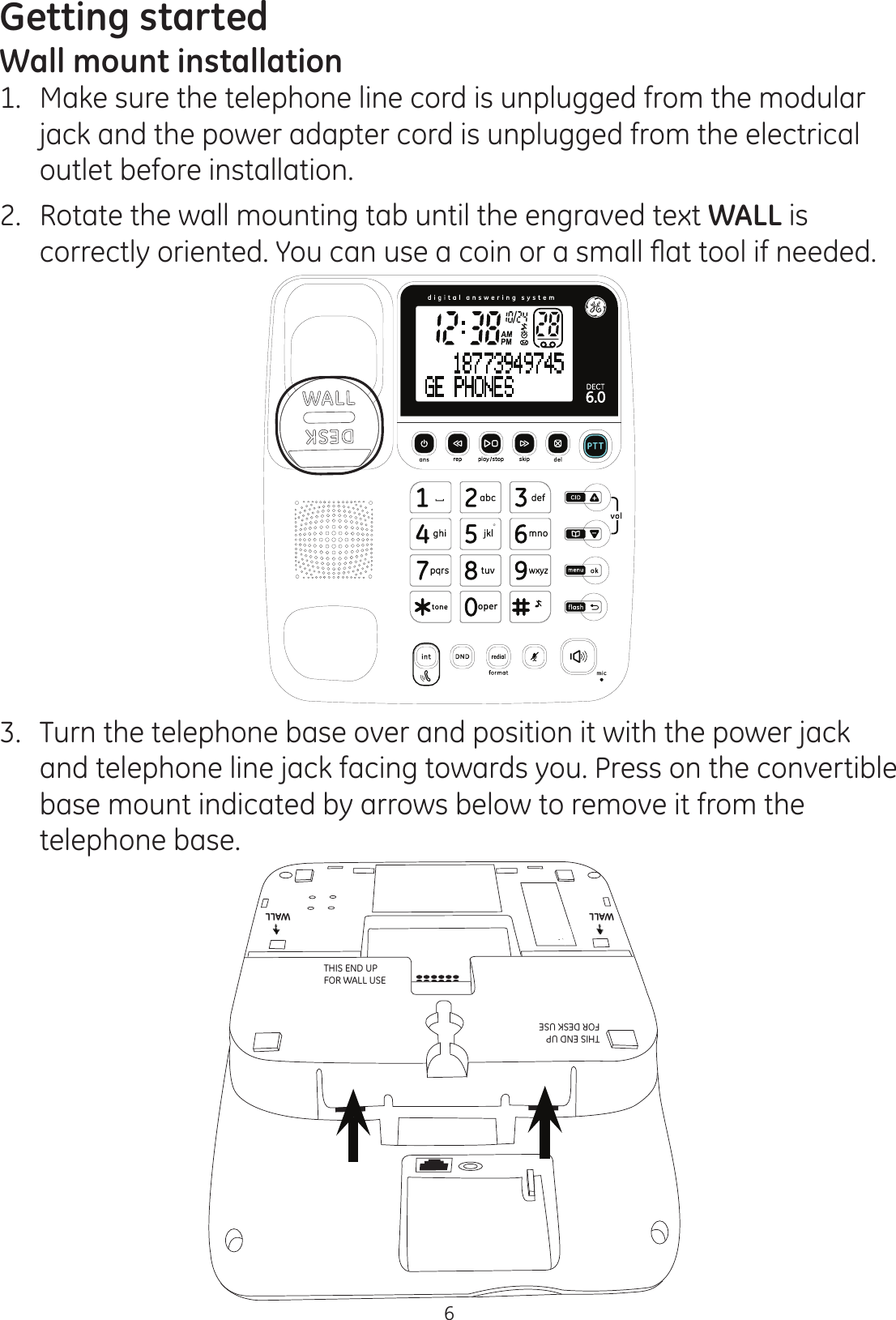 Getting started6Wall mount installation1.   Make sure the telephone line cord is unplugged from the modular jack and the power adapter cord is unplugged from the electrical outlet before installation.2.  Rotate the wall mounting tab until the engraved text WALL is FRUUHFWO\RULHQWHG&lt;RXFDQXVHDFRLQRUDVPDOOÀDWWRROLIQHHGHG3.  Turn the telephone base over and position it with the power jack and telephone line jack facing towards you. Press on the convertible base mount indicated by arrows below to remove it from the telephone base.WALLWALLWALLWALLTHIS END UP  FOR WALL USETHIS END UP  FOR DESK USE