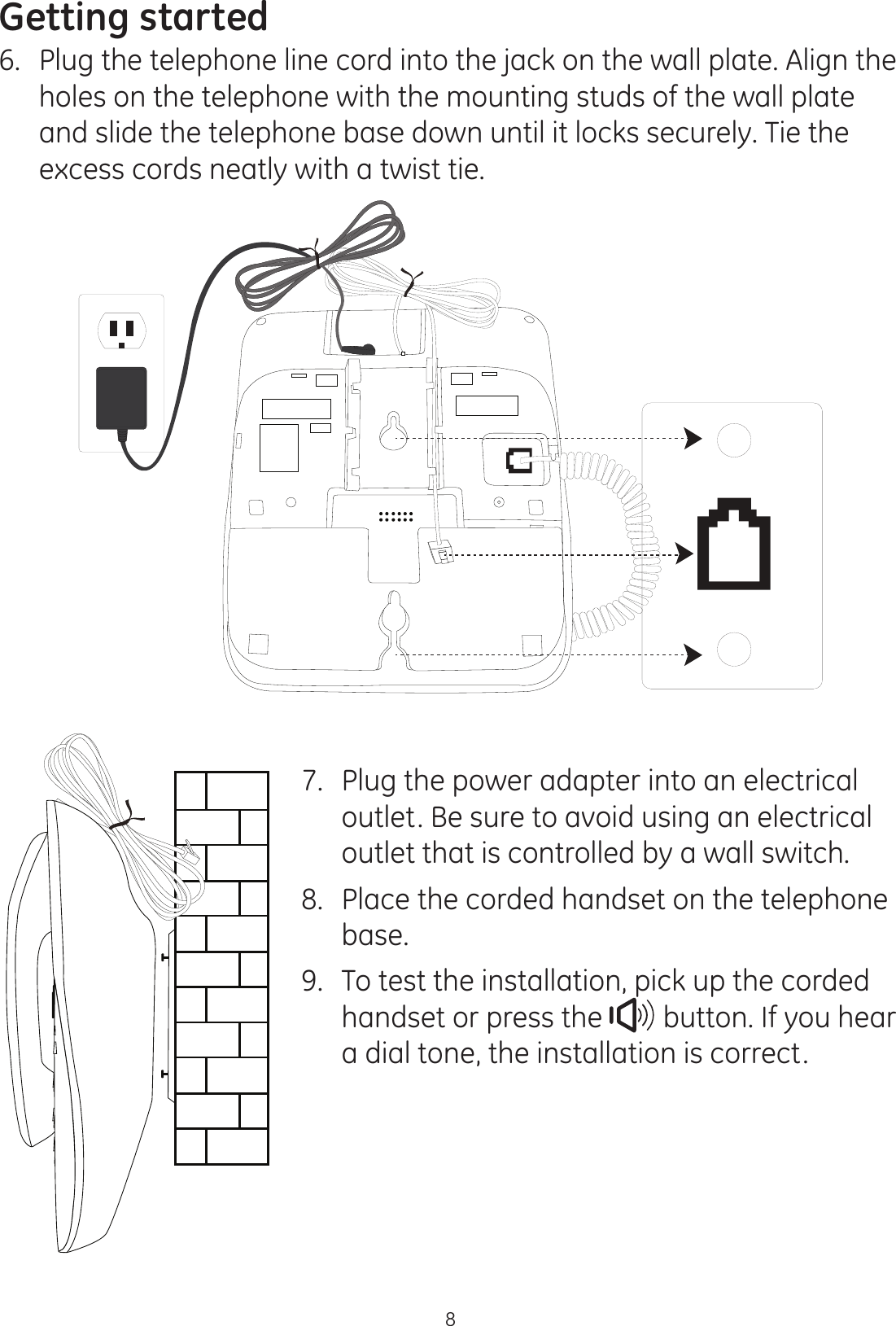 Getting started86.  Plug the telephone line cord into the jack on the wall plate. Align the holes on the telephone with the mounting studs of the wall plate and slide the telephone base down until it locks securely. Tie the excess cords neatly with a twist tie. 7.  Plug the power adapter into an electrical outlet. Be sure to avoid using an electrical outlet that is controlled by a wall switch. 8.   Place the corded handset on the telephone base.9.  To test the installation, pick up the corded handset or press the   button. If you hear a dial tone, the installation is correct.