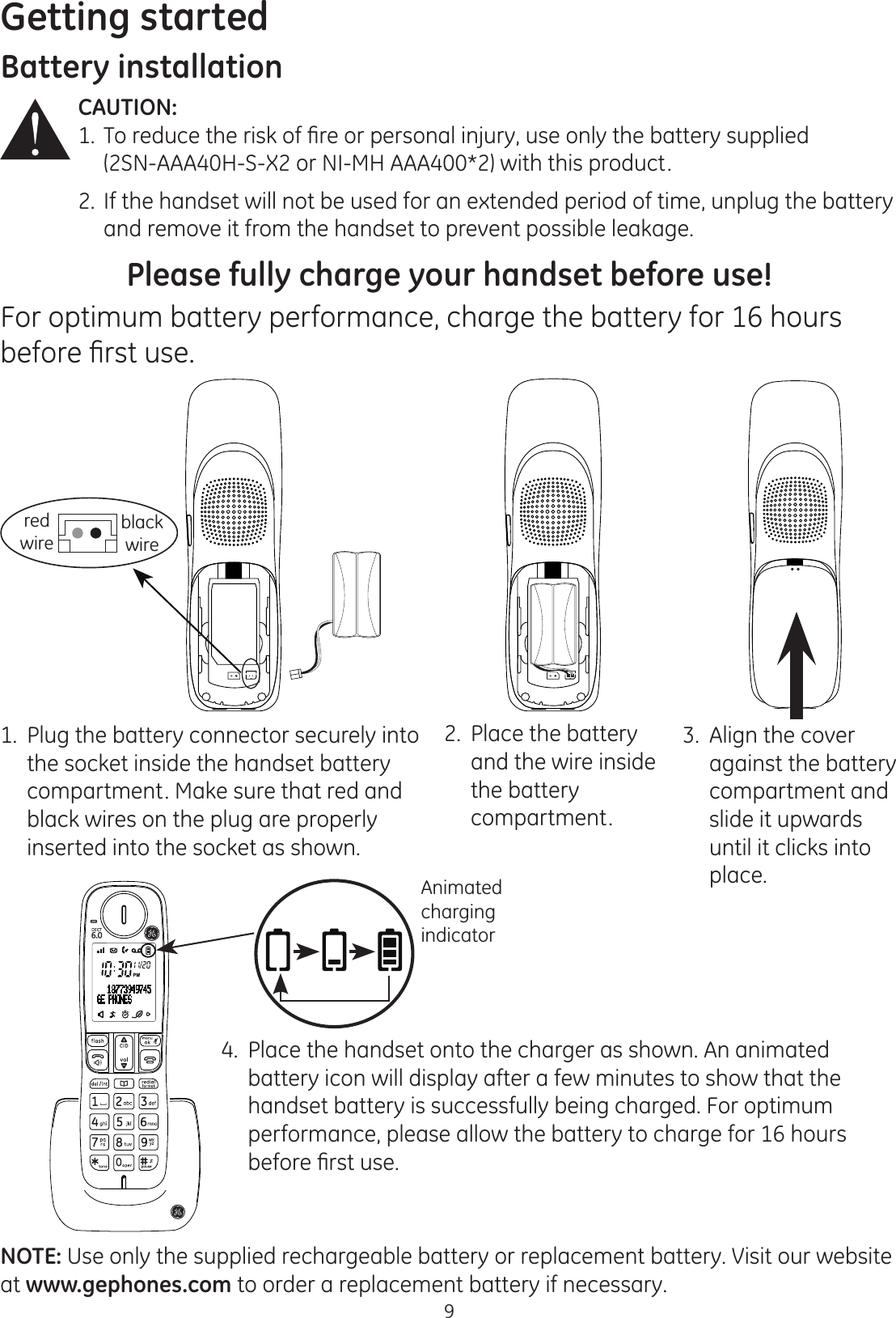 Getting started9Battery installationCAUTION:  7RUHGXFHWKHULVNRI¿UHRUSHUVRQDOLQMXU\XVHRQO\WKHEDWWHU\VXSSOLHG   (2SN-AAA40H-S-X2 or NI-MH AAA400*2) with this product.2.  If the handset will not be used for an extended period of time, unplug the battery    and remove it from the handset to prevent possible leakage.Please fully charge your handset before use!For optimum battery performance, charge the battery for 16 hours EHIRUH¿UVWXVHNOTE: Use only the supplied rechargeable battery or replacement battery. Visit our website at www.gephones.com to order a replacement battery if necessary. 1.  Plug the battery connector securely into the socket inside the handset battery compartment. Make sure that red and black wires on the plug are properly inserted into the socket as shown.2.  Place the battery and the wire inside the battery  compartment. 4.  Place the handset onto the charger as shown. An animated battery icon will display after a few minutes to show that the handset battery is successfully being charged. For optimum performance, please allow the battery to charge for 16 hours EHIRUH¿UVWXVH3.  Align the cover  against the battery  compartment and slide it upwards until it clicks into place. Animated charging indicatorred wireblack wire