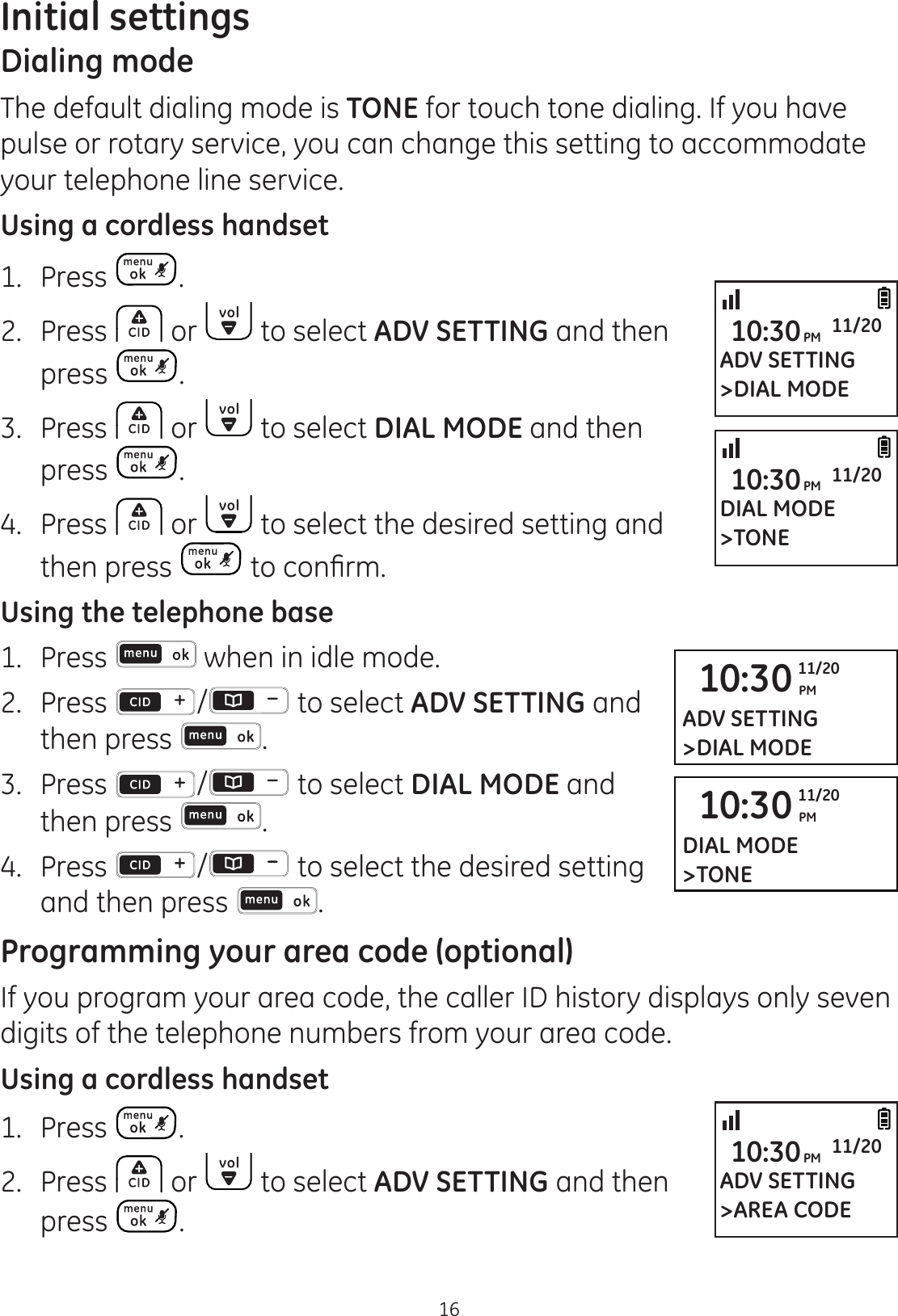 16Initial settingsDialing modeThe default dialing mode is TONE for touch tone dialing. If you have pulse or rotary service, you can change this setting to accommodate your telephone line service.Using a cordless handset1. Press .2.  Press   or   to select ADV SETTING and then press  .3.  Press   or   to select DIAL MODE and then press  .4.  Press   or   to select the desired setting and then press  WRFRQ¿UPUsing the telephone base1.   Press   when in idle mode. 2.   Press  /  to select ADV SETTING and then press  . 3.   Press  /  to select DIAL MODE and then press  . 4.   Press  /  to select the desired setting and then press  . Programming your area code (optional)If you program your area code, the caller ID history displays only seven digits of the telephone numbers from your area code. Using a cordless handset1.  Press  .2.  Press   or   to select ADV SETTING and then  press  .10:30 PM11/20ADV SETTING&gt;DIAL MODE10:30 PM11/20DIAL MODE&gt;TONEADV SETTING&gt;DIAL MODE10:30PM 11/20DIAL MODE&gt;TONE10:30PM 11/20ADV SETTING&gt;AREA CODE10:30PM 11/20