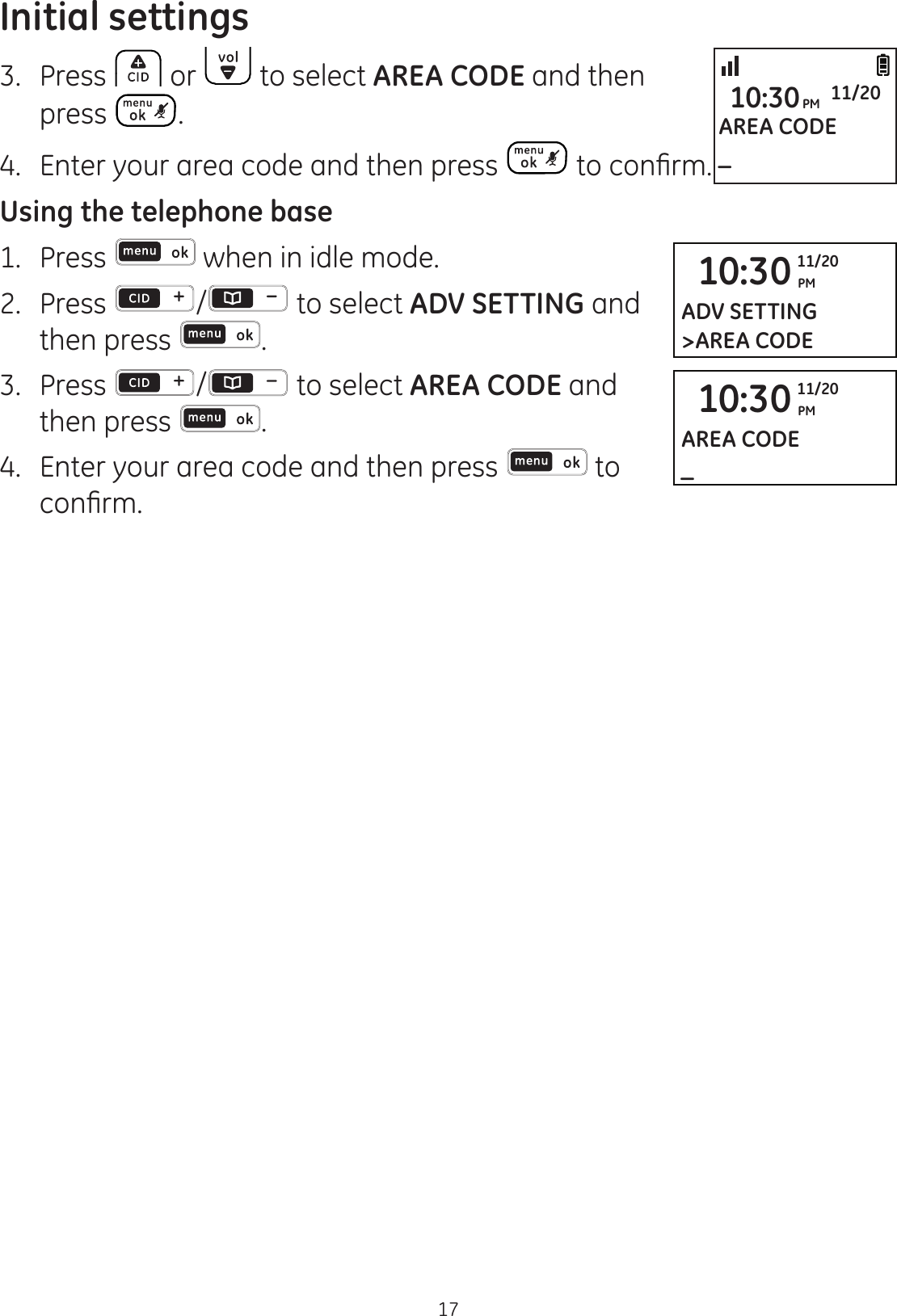 Initial settings173.  Press  or   to select AREA CODE and then press  .4.  Enter your area code and then press  WRFRQ¿UPUsing the telephone base1.   Press   when in idle mode. 2.   Press  /  to select ADV SETTING and then press  . 3.   Press  /  to select AREA CODE and then press  . 4.   Enter your area code and then press   to FRQ¿UP10:30 PM11/20ADV SETTING&gt;AREA CODE10:30 PM11/20AREA CODE_AREA CODE_10:30PM 11/20