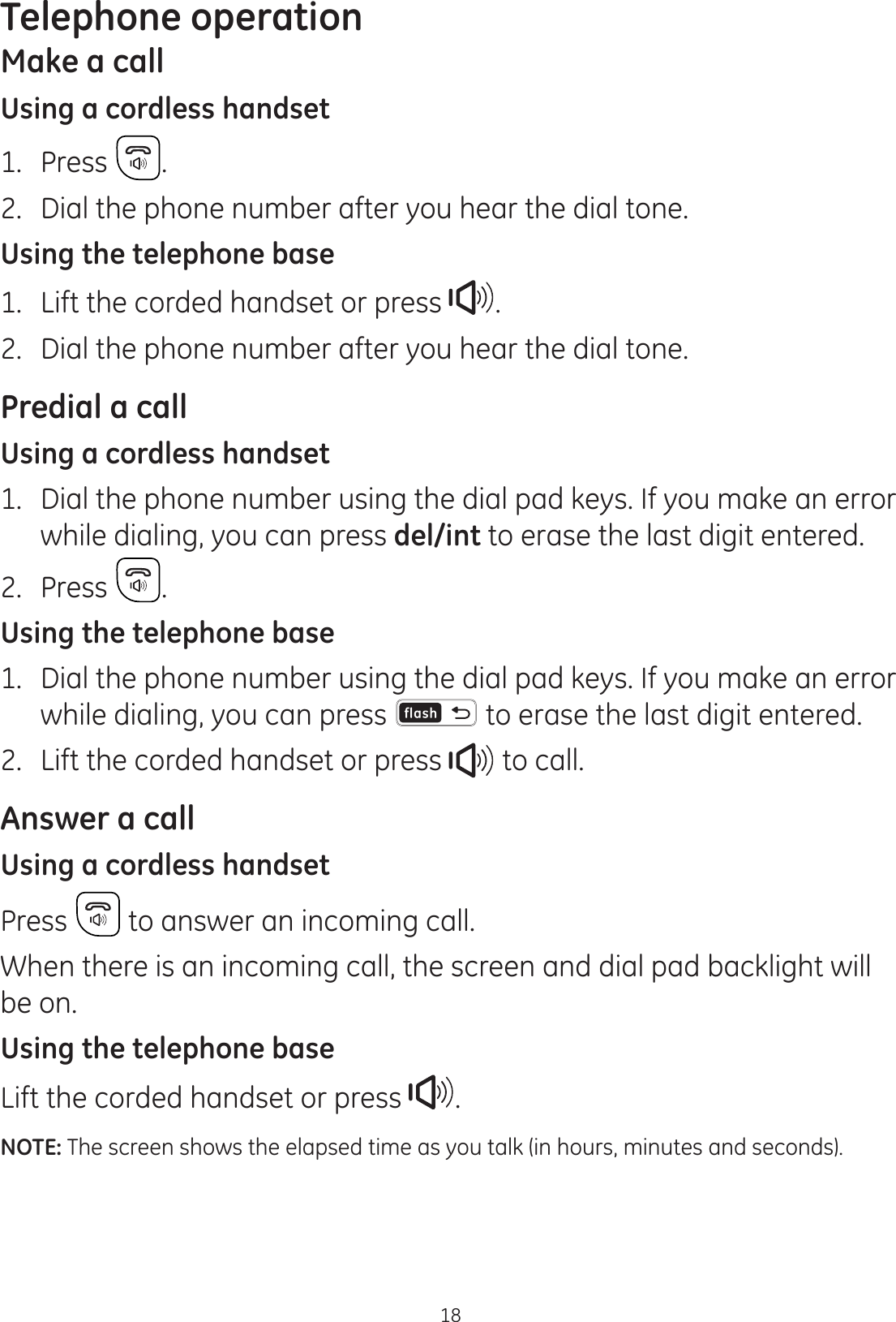 18Telephone operationMake a callUsing a cordless handset1.  Press  .2.  Dial the phone number after you hear the dial tone.Using the telephone base1.  Lift the corded handset or press  .2.  Dial the phone number after you hear the dial tone.Predial a callUsing a cordless handset1.  Dial the phone number using the dial pad keys. If you make an error while dialing, you can press del/int to erase the last digit entered. 2.  Press .Using the telephone base1.  Dial the phone number using the dial pad keys. If you make an error while dialing, you can press   to erase the last digit entered. 2.  Lift the corded handset or press   to call. Answer a callUsing a cordless handsetPress   to answer an incoming call. When there is an incoming call, the screen and dial pad backlight will be on.Using the telephone baseLift the corded handset or press  .NOTE: The screen shows the elapsed time as you talk (in hours, minutes and seconds).