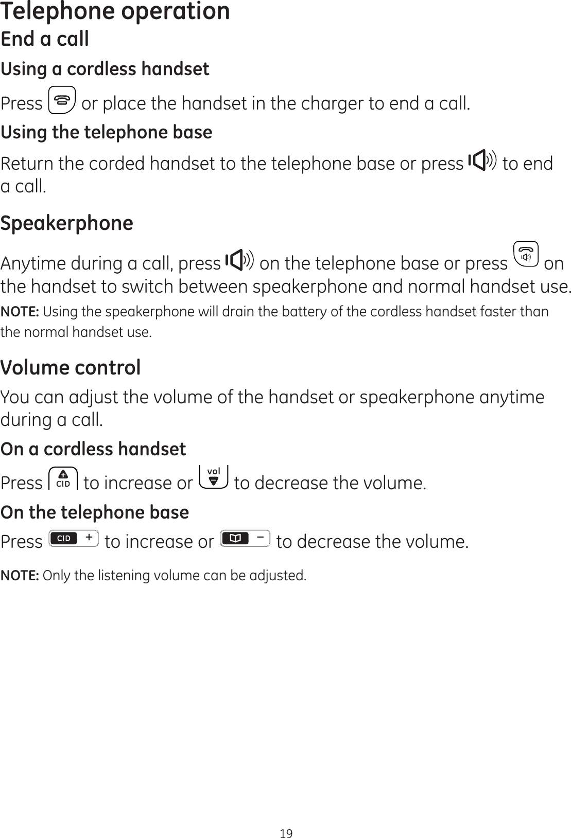 Telephone operation19End a callUsing a cordless handsetPress   or place the handset in the charger to end a call.Using the telephone baseReturn the corded handset to the telephone base or press  to end a call. SpeakerphoneAnytime during a call, press   on the telephone base or press   on the handset to switch between speakerphone and normal handset use.NOTE: Using the speakerphone will drain the battery of the cordless handset faster than the normal handset use.Volume controlYou can adjust the volume of the handset or speakerphone anytime during a call.On a cordless handsetPress   to increase or   to decrease the volume. On the telephone basePress   to increase or   to decrease the volume.NOTE: Only the listening volume can be adjusted.