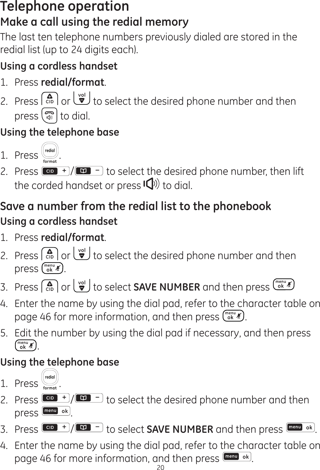 Telephone operation20Make a call using the redial memoryThe last ten telephone numbers previously dialed are stored in the redial list (up to 24 digits each). Using a cordless handset1.  Press redial/format.2.  Press  or   to select the desired phone number and then press   to dial.Using the telephone base1.  Press  .2.  Press  /  to select the desired phone number, then lift the corded handset or press   to dial. Save a number from the redial list to the phonebookUsing a cordless handset1.  Press redial/format.2.  Press   or   to select the desired phone number and then press  .3.  Press   or   to select SAVE NUMBER and then press 4.  Enter the name by using the dial pad, refer to the character table on  page 46 for more information, and then press  .5.  Edit the number by using the dial pad if necessary, and then press .Using the telephone base1.  Press  .2. Press  /  to select the desired phone number and then press  .3.  Press  /  to select SAVE NUMBER and then press  .4.  Enter the name by using the dial pad, refer to the character table on  page 46 for more information, and then press  .