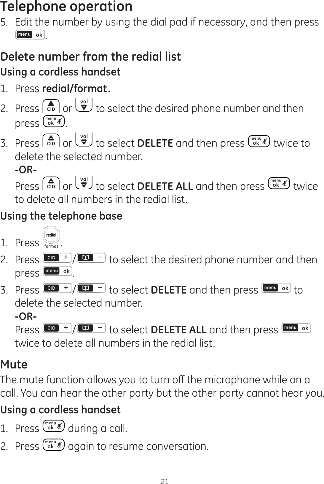 Telephone operation215.  Edit the number by using the dial pad if necessary, and then press .Delete number from the redial listUsing a cordless handset1.  Press redial/format.2.  Press   or   to select the desired phone number and then press  .3.  Press   or   to select DELETE and then press   twice to delete the selected number. -OR-  Press   or   to select DELETE ALL and then press   twice to delete all numbers in the redial list.Using the telephone base1.  Press  .2. Press  /  to select the desired phone number and then press  .3.  Press  / to select DELETE and then press   to delete the selected number.   -OR- Press / to select DELETE ALL and then press   twice to delete all numbers in the redial list.Mute7KHPXWHIXQFWLRQDOORZV\RXWRWXUQRȺWKHPLFURSKRQHZKLOHRQDcall. You can hear the other party but the other party cannot hear you.Using a cordless handset1.  Press   during a call.2.  Press   again to resume conversation.