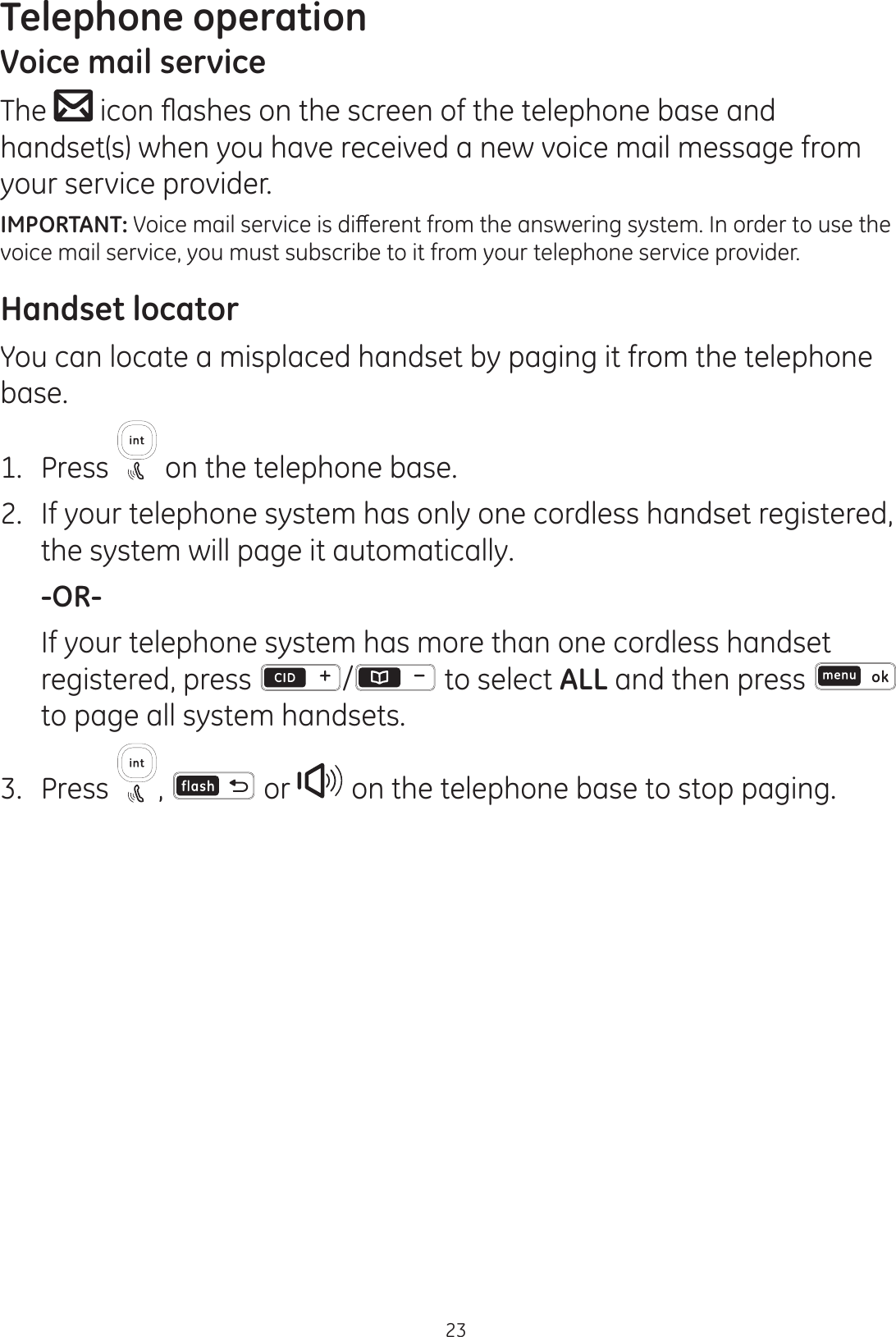 Telephone operation23Voice mail serviceThe  LFRQÀDVKHVRQWKHVFUHHQRIWKHWHOHSKRQHEDVHDQGhandset(s) when you have received a new voice mail message from your service provider. IMPORTANT:9RLFHPDLOVHUYLFHLVGLȺHUHQWIURPWKHDQVZHULQJV\VWHP,QRUGHUWRXVHWKHvoice mail service, you must subscribe to it from your telephone service provider.Handset locatorYou can locate a misplaced handset by paging it from the telephone base.1.  Press  on the telephone base. 2.  If your telephone system has only one cordless handset registered, the system will page it automatically. -OR-   If your telephone system has more than one cordless handset registered, press  /  to select ALL and then press   to page all system handsets. 3.  Press  ,   or   on the telephone base to stop paging.