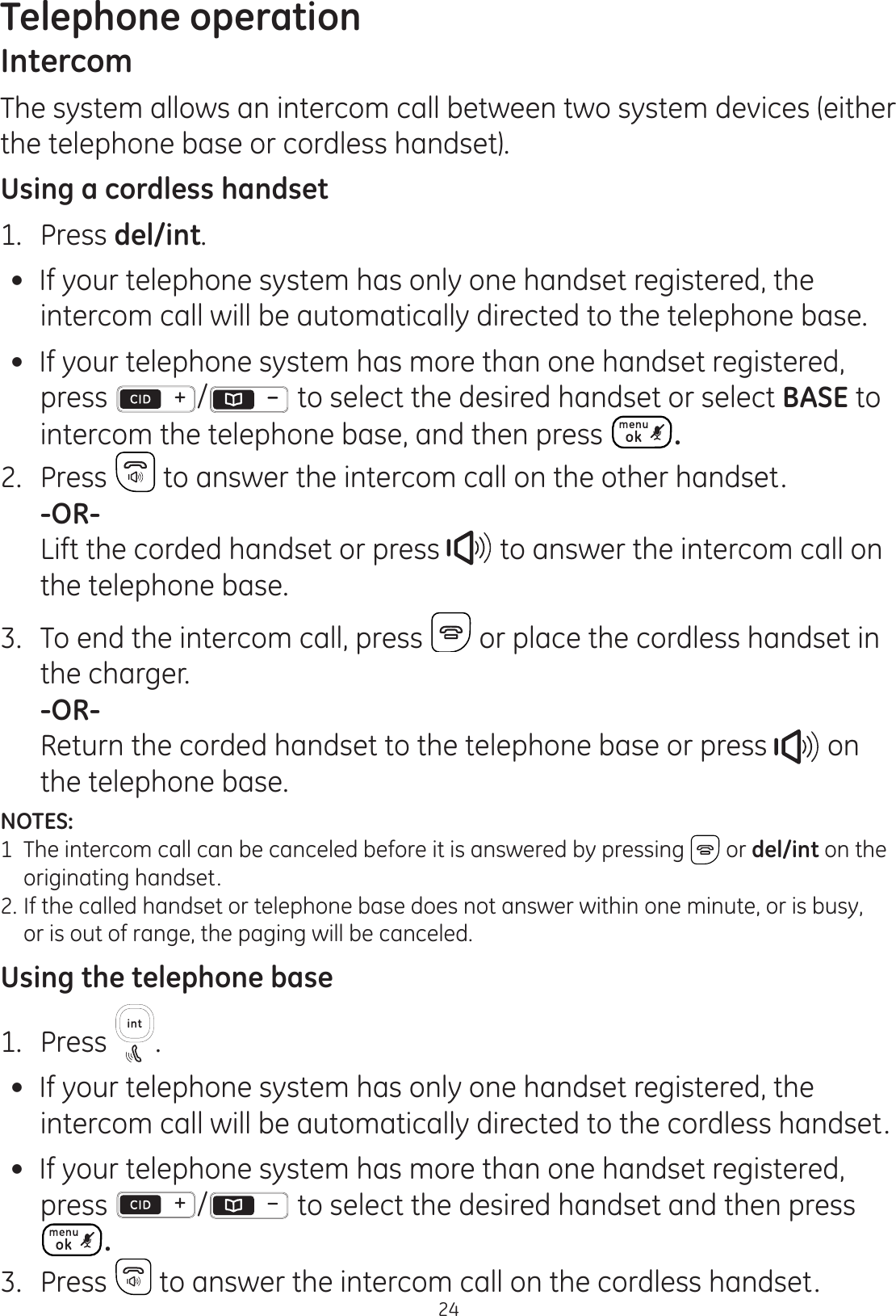 Telephone operation24IntercomThe system allows an intercom call between two system devices (either the telephone base or cordless handset).Using a cordless handset1.  Press del/int. If your telephone system has only one handset registered, the intercom call will be automatically directed to the telephone base. If your telephone system has more than one handset registered, press /  to select the desired handset or select BASE to intercom the telephone base, and then press  .2.  Press   to answer the intercom call on the other handset. -OR-  Lift the corded handset or press   to answer the intercom call on the telephone base.3.  To end the intercom call, press   or place the cordless handset in the charger.  -OR-  Return the corded handset to the telephone base or press   on the telephone base. NOTES: 1  The intercom call can be canceled before it is answered by pressing   or del/int on the    originating handset.2.  If the called handset or telephone base does not answer within one minute, or is busy,    or is out of range, the paging will be canceled.Using the telephone base1.  Press  . If your telephone system has only one handset registered, the intercom call will be automatically directed to the cordless handset. If your telephone system has more than one handset registered, press  /  to select the desired handset and then press .3.  Press   to answer the intercom call on the cordless handset.