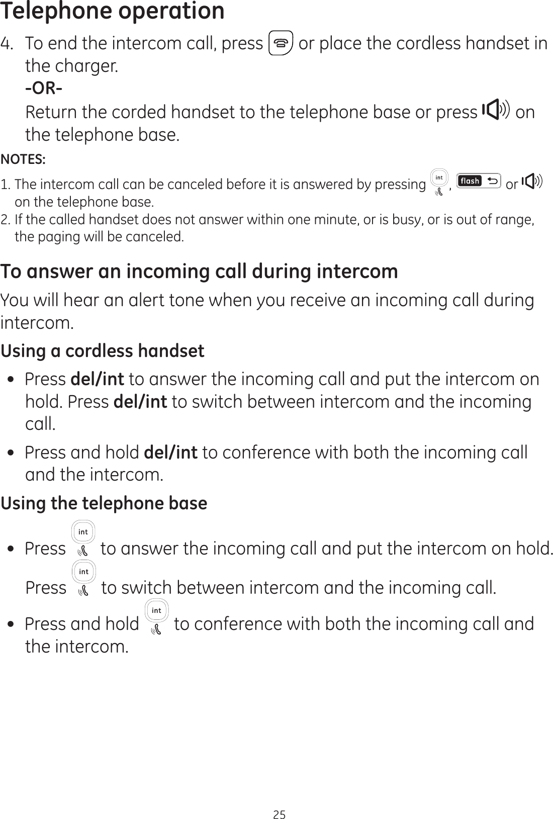 Telephone operation254.  To end the intercom call, press  or place the cordless handset in the charger.  -OR-  Return the corded handset to the telephone base or press   on the telephone base.NOTES:1. The intercom call can be canceled before it is answered by pressing  ,   or      on the telephone base.2. If the called handset does not answer within one minute, or is busy, or is out of range,    the paging will be canceled.To answer an incoming call during intercomYou will hear an alert tone when you receive an incoming call during intercom.Using a cordless handset Press del/int to answer the incoming call and put the intercom on hold. Press del/int to switch between intercom and the incoming call. Press and hold del/int to conference with both the incoming call and the intercom.Using the telephone base Press   to answer the incoming call and put the intercom on hold. Press   to switch between intercom and the incoming call.  Press and hold   to conference with both the incoming call and the intercom. 