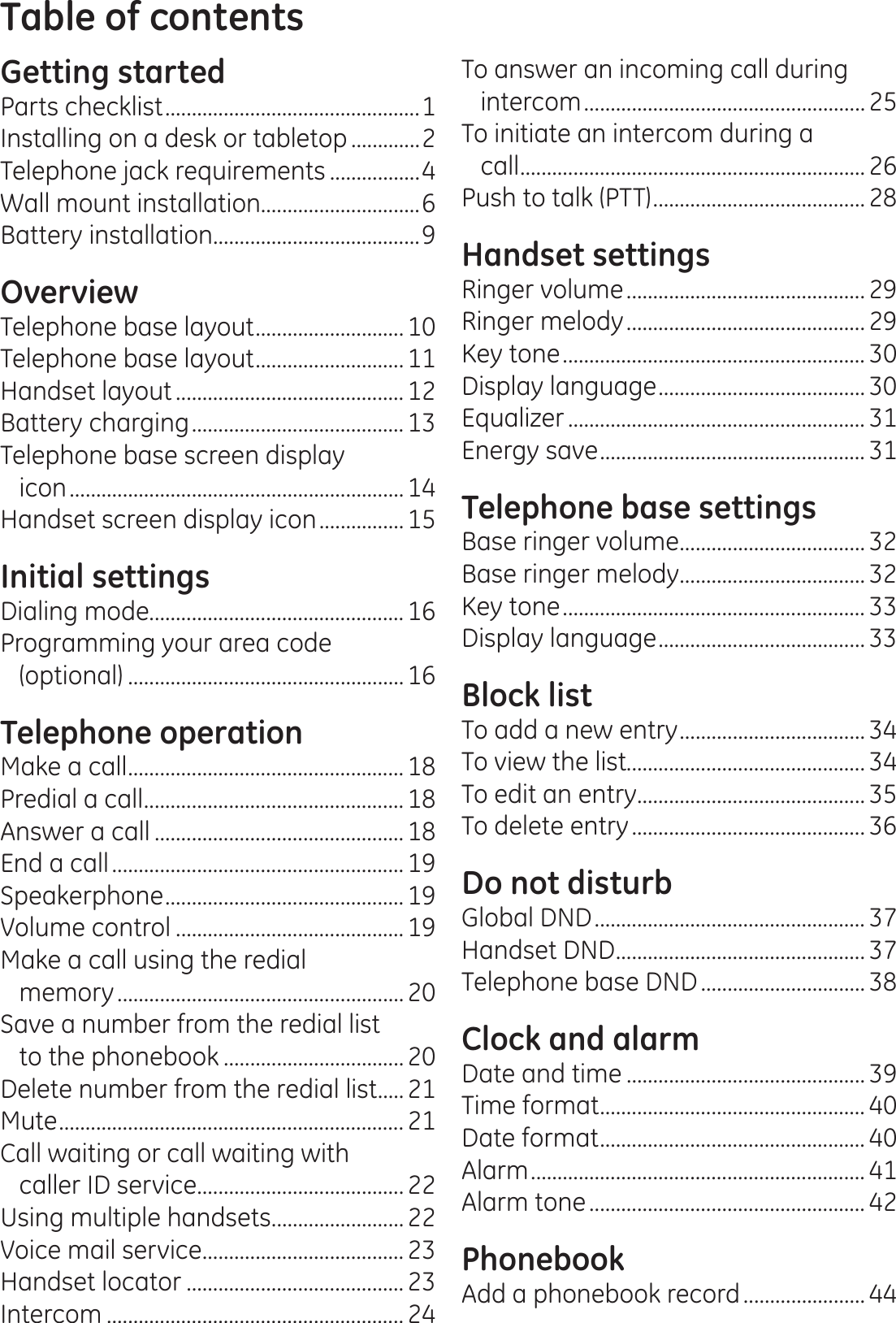 Table of contentsGetting startedParts checklist ................................................1Installing on a desk or tabletop .............2Telephone jack requirements .................4Wall mount installation..............................6Battery installation.......................................9OverviewTelephone base layout ............................ 10Telephone base layout ............................ 11Handset layout ........................................... 12Battery charging ........................................13Telephone base screen display  icon ...............................................................14Handset screen display icon ................15Initial settingsDialing mode................................................16Programming your area code (optional) .................................................... 16Telephone operationMake a call .................................................... 18Predial a call .................................................18Answer a call ............................................... 18End a call .......................................................19Speakerphone ............................................. 19Volume control ........................................... 19Make a call using the redial  memory ...................................................... 20Save a number from the redial list  to the phonebook .................................. 20Delete number from the redial list .....21Mute ................................................................. 21Call waiting or call waiting with  caller ID service ....................................... 22Using multiple handsets ......................... 22Voice mail service ...................................... 23Handset locator ......................................... 23Intercom ........................................................ 24To answer an incoming call during intercom .....................................................25To initiate an intercom during a  call ................................................................. 26Push to talk (PTT) ........................................28Handset settingsRinger volume ............................................. 29Ringer melody ............................................. 29Key tone .........................................................30Display language ....................................... 30Equalizer ........................................................ 31Energy save .................................................. 31Telephone base settingsBase ringer volume ................................... 32Base ringer melody ................................... 32Key tone .........................................................33Display language ....................................... 33Block listTo add a new entry ................................... 34To view the list............................................. 34To edit an entry........................................... 35To delete entry ............................................36Do not disturbGlobal DND ................................................... 37Handset DND ............................................... 37Telephone base DND ............................... 38Clock and alarmDate and time ............................................. 39Time format .................................................. 40Date format .................................................. 40Alarm ............................................................... 41Alarm tone ....................................................42PhonebookAdd a phonebook record .......................44