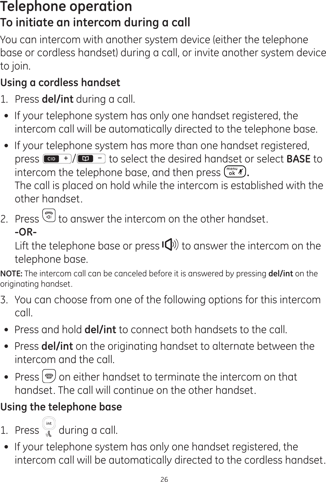 Telephone operation26To initiate an intercom during a callYou can intercom with another system device (either the telephone base or cordless handset) during a call, or invite another system device to join.Using a cordless handset1.  Press del/int during a call.  If your telephone system has only one handset registered, the intercom call will be automatically directed to the telephone base. If your telephone system has more than one handset registered, press /  to select the desired handset or select BASE to intercom the telephone base, and then press  .  The call is placed on hold while the intercom is established with the other handset.2.  Press   to answer the intercom on the other handset.  -OR-  Lift the telephone base or press   to answer the intercom on the telephone base. NOTE: The intercom call can be canceled before it is answered by pressing del/int on the originating handset.3.  You can choose from one of the following options for this intercom call.  Press and hold del/int to connect both handsets to the call. Press del/int on the originating handset to alternate between the  intercom and the call.   Press   on either handset to terminate the intercom on that handset. The call will continue on the other handset.Using the telephone base1.  Press   during a call.  If your telephone system has only one handset registered, the intercom call will be automatically directed to the cordless handset.