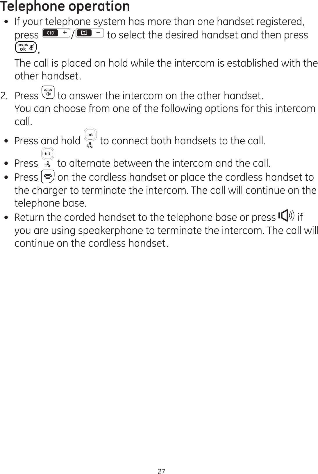 Telephone operation27 If your telephone system has more than one handset registered, press  / to select the desired handset and then press .  The call is placed on hold while the intercom is established with the other handset. 2.  Press   to answer the intercom on the other handset.  You can choose from one of the following options for this intercom call.  Press and hold   to connect both handsets to the call. Press   to alternate between the intercom and the call.  Press   on the cordless handset or place the cordless handset to the charger to terminate the intercom. The call will continue on the telephone base. Return the corded handset to the telephone base or press   if you are using speakerphone to terminate the intercom. The call will continue on the cordless handset. 