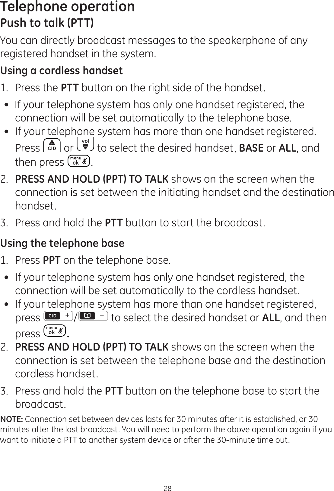 Telephone operation28Push to talk (PTT)You can directly broadcast messages to the speakerphone of any registered handset in the system. Using a cordless handset1.   Press the PTT button on the right side of the handset. If your telephone system has only one handset registered, the connection will be set automatically to the telephone base.  If your telephone system has more than one handset registered.  Press  or   to select the desired handset, BASE or ALL, and then press  .  2.   PRESS AND HOLD (PPT) TO TALK shows on the screen when the connection is set between the initiating handset and the destination handset. 3.   Press and hold the PTT button to start the broadcast. Using the telephone base1.  Press PPT on the telephone base.  If your telephone system has only one handset registered, the connection will be set automatically to the cordless handset.  If your telephone system has more than one handset registered, press  /  to select the desired handset or ALL, and then press  .2.  PRESS AND HOLD (PPT) TO TALK shows on the screen when the connection is set between the telephone base and the destination cordless handset.3.  Press and hold the PTT button on the telephone base to start the broadcast. NOTE: Connection set between devices lasts for 30 minutes after it is established, or 30 minutes after the last broadcast. You will need to perform the above operation again if you want to initiate a PTT to another system device or after the 30-minute time out. 