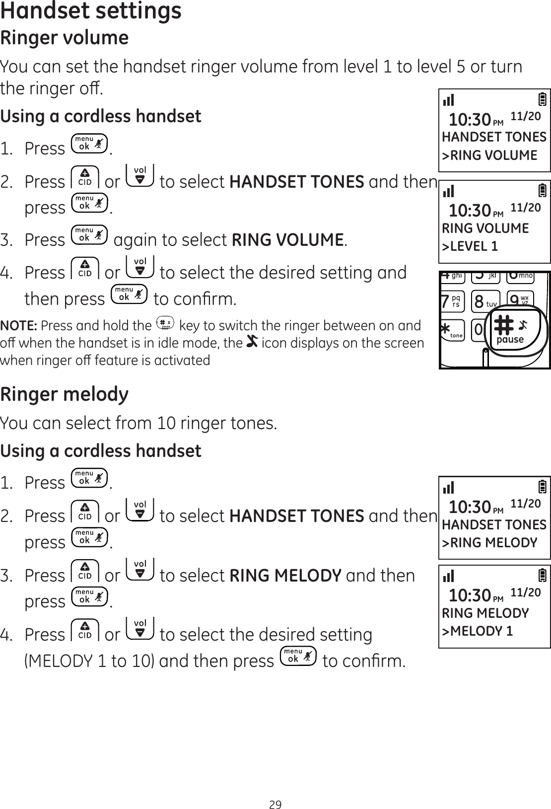 29Handset settingsRinger volumeYou can set the handset ringer volume from level 1 to level 5 or turn WKHULQJHURȺUsing a cordless handset1.  Press .2.  Press   or   to select HANDSET TONES and then press  .3.  Press   again to select RING VOLUME.4.  Press   or   to select the desired setting and then press  WRFRQ¿UPNOTE: Press and hold the   key to switch the ringer between on and RȺZKHQWKHKDQGVHWLVLQLGOHPRGHWKH  icon displays on the screen ZKHQULQJHURȺIHDWXUHLVDFWLYDWHGRinger melodyYou can select from 10 ringer tones.Using a cordless handset1.  Press  .2.  Press   or   to select HANDSET TONES and then press  .3.  Press   or   to select RING MELODY and then press  .4.  Press   or   to select the desired setting (MELODY 1 to 10) and then press  WRFRQ¿UPHANDSET TONES&gt;RING VOLUME10:30PM 11/20RING VOLUME&gt;LEVEL 110:30PM 11/20HANDSET TONES&gt;RING MELODY10:30PM 11/20RING MELODY&gt;MELODY 110:30PM 11/20