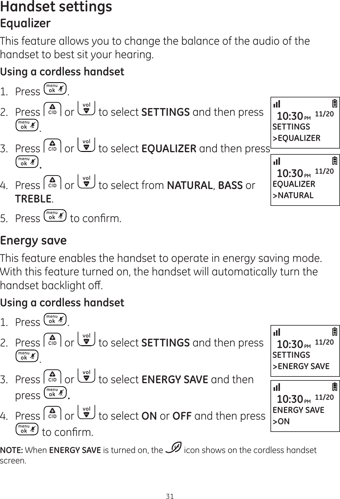 Handset settings31EqualizerThis feature allows you to change the balance of the audio of the handset to best sit your hearing.  Using a cordless handset1.  Press .2.  Press   or   to select SETTINGS and then press .3.  Press   or   to select EQUALIZER and then press .4.  Press   or   to select from NATURAL, BASS or TREBLE.5.  Press  WRFRQ¿UPEnergy saveThis feature enables the handset to operate in energy saving mode. With this feature turned on, the handset will automatically turn the KDQGVHWEDFNOLJKWRȺUsing a cordless handset1.  Press  .2.  Press   or   to select SETTINGS and then press .3.  Press   or   to select ENERGY SAVE and then press  .4.  Press   or   to select ON or OFF and then press WRFRQ¿UPNOTE: When ENERGY SAVE is turned on, the   icon shows on the cordless handset screen. SETTINGS&gt;ENERGY SAVE10:30PM 11/20ENERGY SAVE&gt;ON10:30PM 11/20SETTINGS&gt;EQUALIZER10:30PM 11/20EQUALIZER&gt;NATURAL10:30PM 11/20