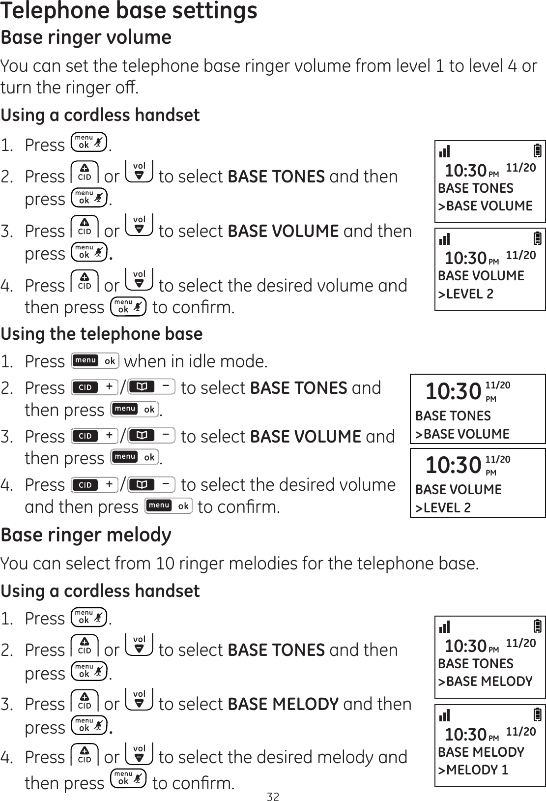 32Telephone base settingsBase ringer volumeYou can set the telephone base ringer volume from level 1 to level 4 or WXUQWKHULQJHURȺUsing a cordless handset1.  Press .2.  Press   or   to select BASE TONES and then press  .3.  Press   or   to select BASE VOLUME and then press  .4.  Press   or   to select the desired volume and then press  WRFRQ¿UPUsing the telephone base1.   Press   when in idle mode. 2.   Press  /  to select BASE TONES and then press  . 3.   Press  /  to select BASE VOLUME and then press  . 4.   Press  /  to select the desired volume and then press  WRFRQ¿UPBase ringer melodyYou can select from 10 ringer melodies for the telephone base. Using a cordless handset1.  Press  .2.  Press   or   to select BASE TONES and then press  .3.  Press   or   to select BASE MELODY and then press  .4.  Press   or   to select the desired melody and then press  WRFRQ¿UP10:30 PM11/20BASE TONES&gt;BASE VOLUME10:30 PM11/20BASE VOLUME&gt;LEVEL 2BASE VOLUME&gt;LEVEL 210:30PM 11/20BASE TONES&gt;BASE VOLUME10:30PM 11/20BASE TONES&gt;BASE MELODY10:30PM 11/20BASE MELODY&gt;MELODY 110:30PM 11/20