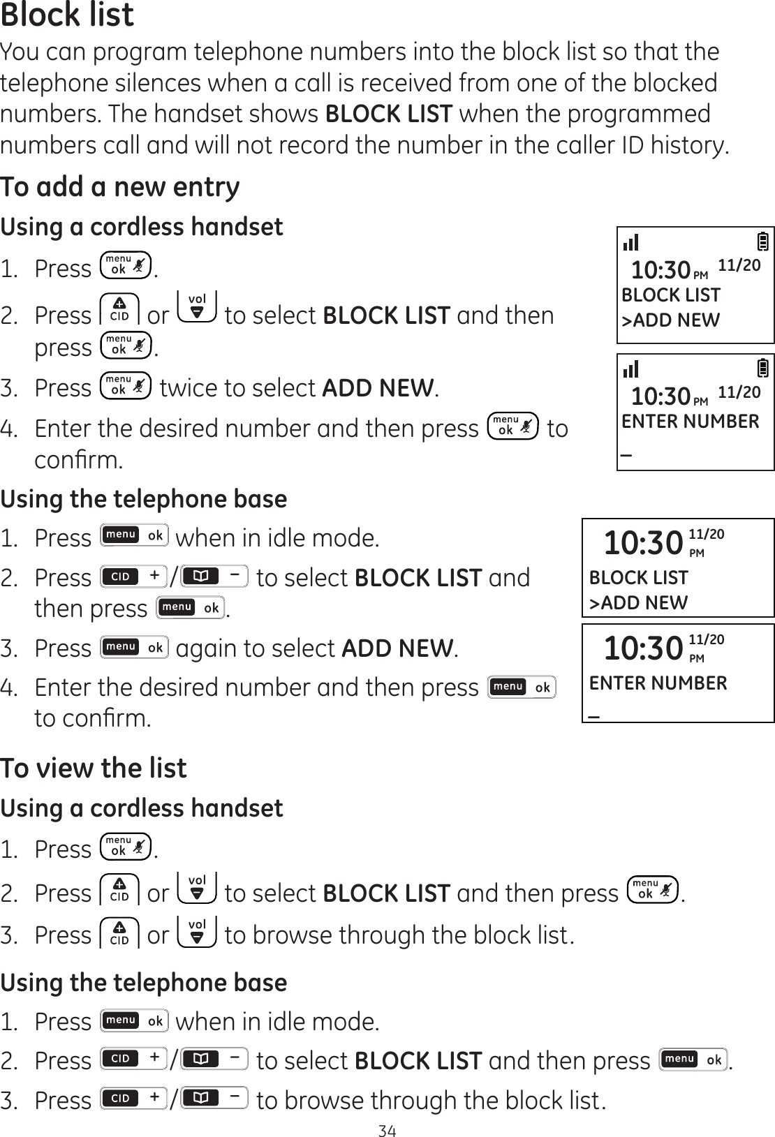 34Block listYou can program telephone numbers into the block list so that the telephone silences when a call is received from one of the blocked numbers. The handset shows BLOCK LIST when the programmed numbers call and will not record the number in the caller ID history.   To add a new entryUsing a cordless handset1.   Press . 2.  Press   or   to select BLOCK LIST and then press  .3.  Press   twice to select ADD NEW.4.  Enter the desired number and then press   to FRQ¿UPUsing the telephone base1.  Press   when in idle mode. 2.   Press  /  to select BLOCK LIST and then press  .3.  Press   again to select ADD NEW. 4.  Enter the desired number and then press   WRFRQ¿UPTo view the listUsing a cordless handset1.   Press  . 2.  Press   or   to select BLOCK LIST and then press  .3.   Press   or   to browse through the block list. Using the telephone base1.  Press   when in idle mode. 2.   Press  /  to select BLOCK LIST and then press  .3.  Press  /  to browse through the block list.BLOCK LIST&gt;ADD NEW10:30PM 11/20ENTER NUMBER_10:30PM 11/2010:30 PM11/20BLOCK LIST&gt;ADD NEW10:30 PM11/20ENTER NUMBER_