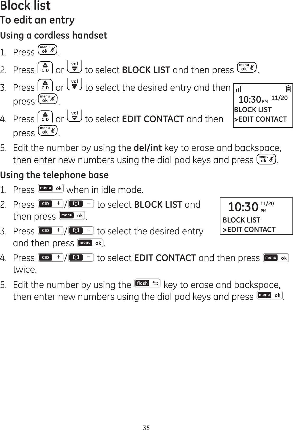 Block list35To edit an entryUsing a cordless handset1.   Press . 2.  Press   or   to select BLOCK LIST and then press  .3.  Press   or   to select the desired entry and then press  . 4.  Press   or   to select EDIT CONTACT and then press  .5.  Edit the number by using the del/int key to erase and backspace, then enter new numbers using the dial pad keys and press  .Using the telephone base1.  Press   when in idle mode. 2.   Press  /  to select BLOCK LIST and then press  .3.  Press  /  to select the desired entry and then press  .4.  Press  /  to select EDIT CONTACT and then press   twice.5.  Edit the number by using the   key to erase and backspace, then enter new numbers using the dial pad keys and press  .BLOCK LIST&gt;EDIT CONTACT10:30PM 11/2010:30 PM11/20BLOCK LIST&gt;EDIT CONTACT