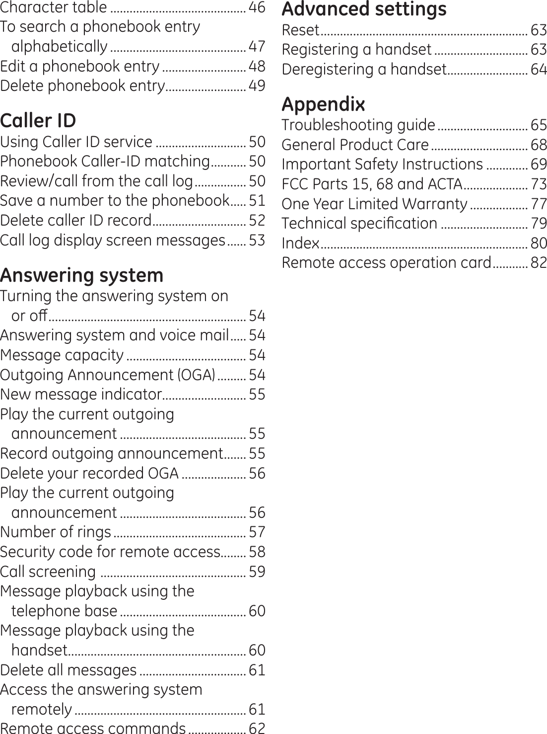 Character table .......................................... 46To search a phonebook entry alphabetically ..........................................47Edit a phonebook entry ..........................48Delete phonebook entry ......................... 49Caller IDUsing Caller ID service ............................ 50Phonebook Caller-ID matching ........... 50Review/call from the call log ................ 50Save a number to the phonebook ..... 51Delete caller ID record ............................. 52Call log display screen messages ...... 53Answering systemTurning the answering system on  RURȺ ............................................................. 54Answering system and voice mail ..... 54Message capacity ..................................... 54Outgoing Announcement (OGA) .........54New message indicator..........................55Play the current outgoing announcement ....................................... 55Record outgoing announcement ....... 55Delete your recorded OGA .................... 56Play the current outgoing announcement ....................................... 56Number of rings ......................................... 57Security code for remote access........ 58Call screening  ............................................. 59Message playback using the  telephone base ....................................... 60Message playback using the  handset ....................................................... 60Delete all messages .................................61Access the answering system  remotely .....................................................61Remote access commands ..................62Advanced settingsReset ................................................................ 63Registering a handset .............................63Deregistering a handset ......................... 64AppendixTroubleshooting guide ............................ 65General Product Care ..............................68Important Safety Instructions .............69FCC Parts 15, 68 and ACTA .................... 73One Year Limited Warranty .................. 777HFKQLFDOVSHFL¿FDWLRQ ........................... 79Index ................................................................ 80Remote access operation card ........... 82