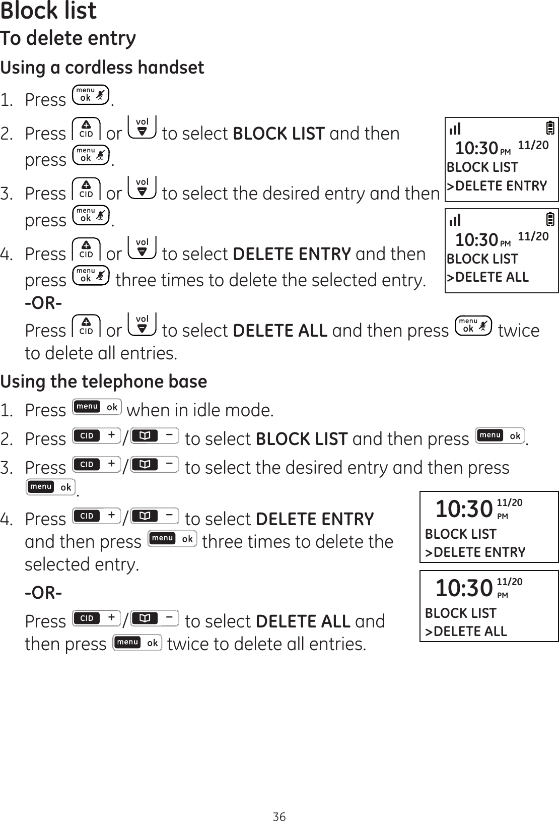 Block list36To delete entryUsing a cordless handset1.   Press . 2.  Press   or   to select BLOCK LIST and then press  .3.  Press   or   to select the desired entry and then press  . 4.  Press   or   to select DELETE ENTRY and then press   three times to delete the selected entry.  -OR-  Press   or   to select DELETE ALL and then press   twice to delete all entries.Using the telephone base1.  Press   when in idle mode. 2.   Press  /  to select BLOCK LIST and then press  .3.  Press  /  to select the desired entry and then press .4.  Press  /  to select DELETE ENTRY and then press   three times to delete the selected entry. -OR-  Press  / to select DELETE ALL and then press  twice to delete all entries.10:30 PM11/20BLOCK LIST&gt;DELETE ENTRY10:30 PM11/20BLOCK LIST&gt;DELETE ALLBLOCK LIST&gt;DELETE ENTRY10:30PM 11/20BLOCK LIST&gt;DELETE ALL10:30PM 11/20