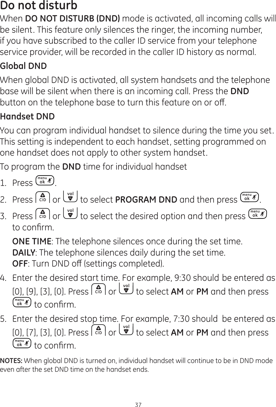 37Do not disturbWhen DO NOT DISTURB (DND) mode is activated, all incoming calls will be silent. This feature only silences the ringer, the incoming number, if you have subscribed to the caller ID service from your telephone service provider, will be recorded in the caller ID history as normal. Global DNDWhen global DND is activated, all system handsets and the telephone base will be silent when there is an incoming call. Press the DND EXWWRQRQWKHWHOHSKRQHEDVHWRWXUQWKLVIHDWXUHRQRURȺHandset DNDYou can program individual handset to silence during the time you set. This setting is independent to each handset, setting programmed on one handset does not apply to other system handset. To program the DND time for individual handset1.   Press . 2.  Press   or   to select PROGRAM DND and then press  .3.  Press   or   to select the desired option and then press   WRFRQ¿UP ONE TIME: The telephone silences once during the set time. DAILY: The telephone silences daily during the set time. OFF7XUQ&apos;1&apos;RȺVHWWLQJVFRPSOHWHG4. Enter the desired start time. For example, 9:30 should be entered as [0], [9], [3], [0]. Press   or   to select AM or PM and then press WRFRQ¿UP5.  Enter the desired stop time. For example, 7:30 should  be entered as [0], [7], [3], [0]. Press   or   to select AM or PM and then press WRFRQ¿UPNOTES: When global DND is turned on, individual handset will continue to be in DND mode even after the set DND time on the handset ends. 