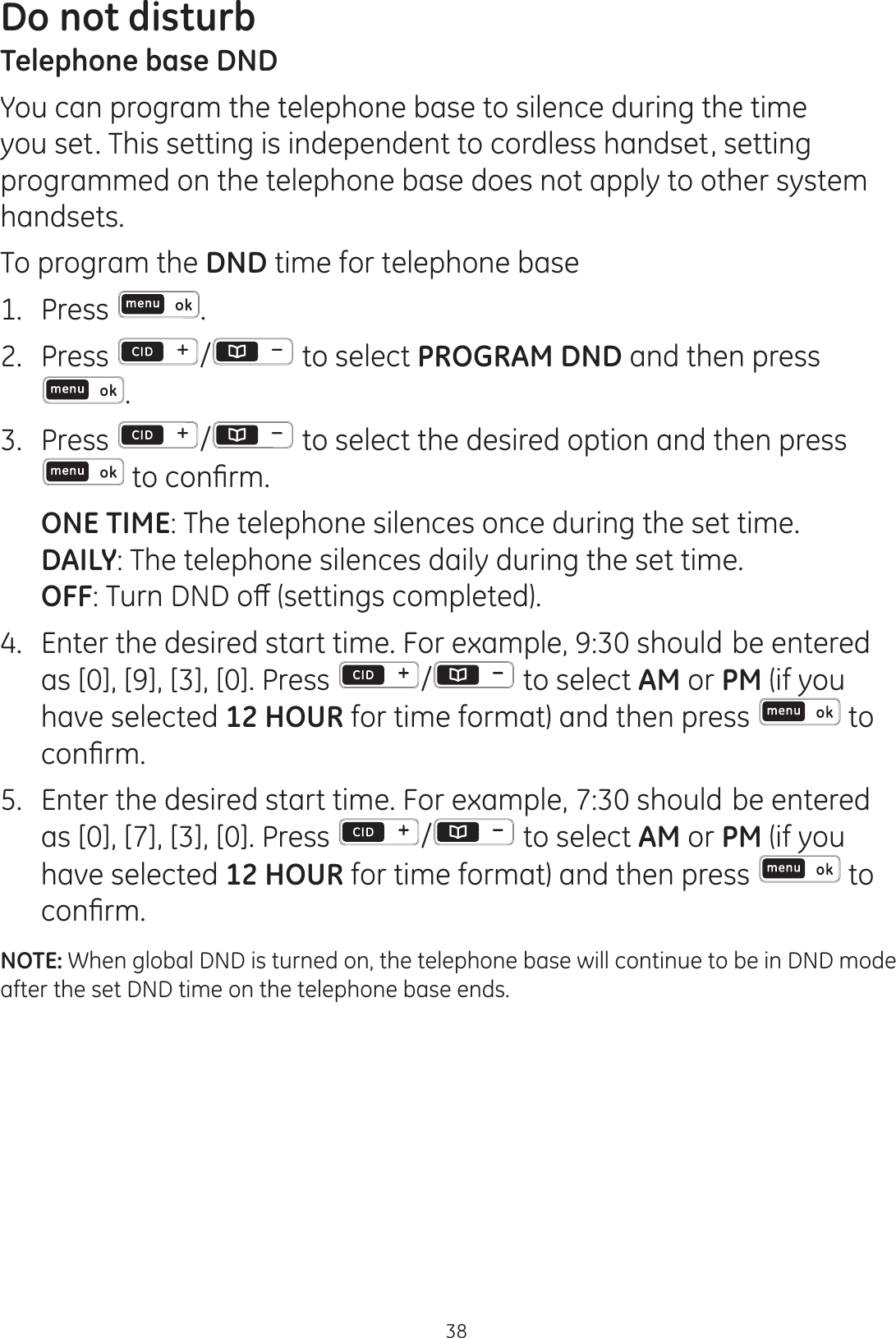 Do not disturb38Telephone base DNDYou can program the telephone base to silence during the time you set. This setting is independent to cordless handset, setting programmed on the telephone base does not apply to other system handsets. To program the DND time for telephone base1.   Press . 2.  Press  /  to select PROGRAM DND and then press  .3.  Press  /  to select the desired option and then press WRFRQ¿UP ONE TIME: The telephone silences once during the set time. DAILY: The telephone silences daily during the set time. OFF7XUQ&apos;1&apos;RȺVHWWLQJVFRPSOHWHG4. Enter the desired start time. For example, 9:30 should be entered as [0], [9], [3], [0]. Press  /  to select AM or PM (if you have selected 12 HOUR for time format) and then press   to FRQ¿UP5.  Enter the desired start time. For example, 7:30 should be entered as [0], [7], [3], [0]. Press  /  to select AM or PM (if you have selected 12 HOUR for time format) and then press   to FRQ¿UPNOTE: When global DND is turned on, the telephone base will continue to be in DND mode  after the set DND time on the telephone base ends.