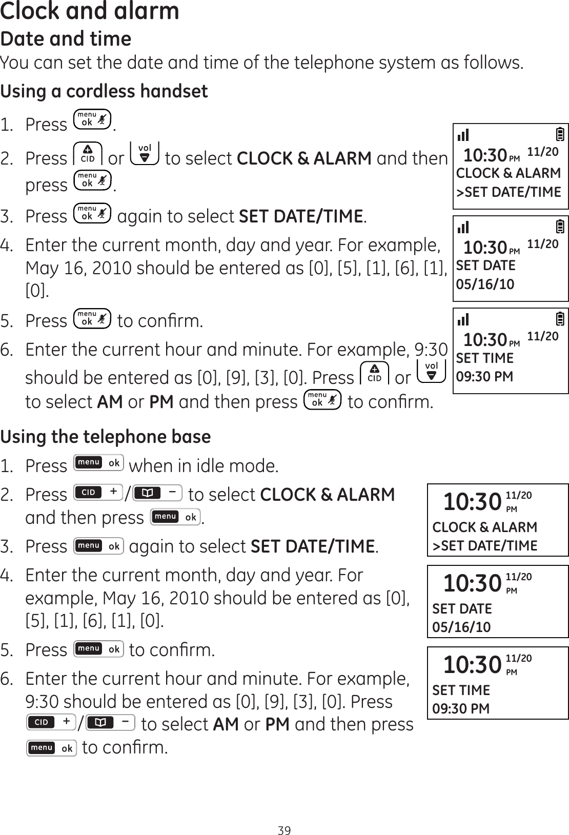 39Clock and alarmDate and timeYou can set the date and time of the telephone system as follows.Using a cordless handset1.  Press .2.  Press   or   to select CLOCK &amp; ALARM and then press  .3.  Press   again to select SET DATE/TIME.4.  Enter the current month, day and year. For example, May 16, 2010 should be entered as [0], [5], [1], [6], [1], [0].5.  Press  WRFRQ¿UP6.  Enter the current hour and minute. For example, 9:30 should be entered as [0], [9], [3], [0]. Press   or   to select AM or PM and then press  WRFRQ¿UPUsing the telephone base1.  Press   when in idle mode. 2.   Press  /  to select CLOCK &amp; ALARM and then press  .3.  Press   again to select SET DATE/TIME.4.  Enter the current month, day and year. For example, May 16, 2010 should be entered as [0], [5], [1], [6], [1], [0].5.  Press  WRFRQ¿UP6.  Enter the current hour and minute. For example, 9:30 should be entered as [0], [9], [3], [0]. Press /  to select AM or PM and then press WRFRQ¿UPCLOCK &amp; ALARM&gt;SET DATE/TIME10:30PM 11/20SET DATE05/16/1010:30PM 11/20SET TIME09:30 PM10:30PM 11/2010:30 PM11/20CLOCK &amp; ALARM&gt;SET DATE/TIME10:30 PM11/20SET DATE05/16/1010:30 PM11/20SET TIME09:30 PM