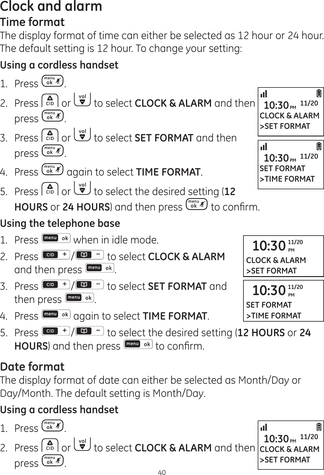 Clock and alarm40Time formatThe display format of time can either be selected as 12 hour or 24 hour. The default setting is 12 hour. To change your setting:Using a cordless handset1.  Press .2.  Press   or   to select CLOCK &amp; ALARM and then press  .3.  Press   or   to select SET FORMAT and then press  .4.  Press   again to select TIME FORMAT.5.  Press   or   to select the desired setting (12 HOURS or 24 HOURS) and then press  WRFRQ¿UPUsing the telephone base1.  Press   when in idle mode. 2.   Press  /  to select CLOCK &amp; ALARM and then press  .3.  Press  /  to select SET FORMAT and then press  .4.  Press   again to select TIME FORMAT.5.  Press  / to select the desired setting (12 HOURS or 24 HOURS) and then press   WRFRQ¿UPDate formatThe display format of date can either be selected as Month/Day or Day/Month. The default setting is Month/Day. Using a cordless handset1.  Press  .2.  Press   or   to select CLOCK &amp; ALARM and then press  .CLOCK &amp; ALARM&gt;SET FORMAT10:30PM 11/2010:30 PM11/20CLOCK &amp; ALARM&gt;SET FORMATCLOCK &amp; ALARM&gt;SET FORMAT10:30PM 11/20SET FORMAT&gt;TIME FORMAT10:30PM 11/2010:30 PM11/20SET FORMAT&gt;TIME FORMAT