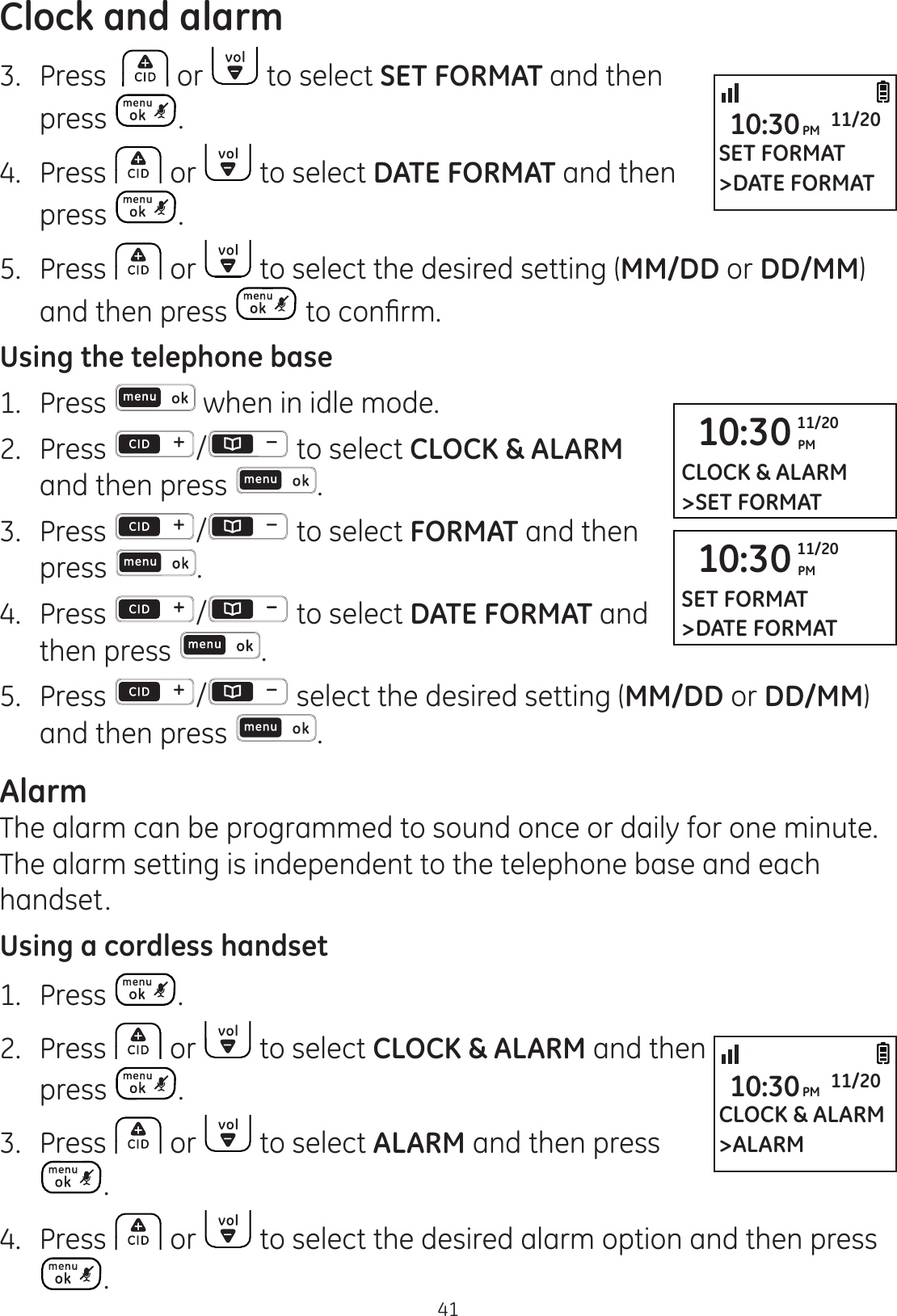 Clock and alarm413.  Press   or   to select SET FORMAT and then press  .4.  Press   or   to select DATE FORMAT and then press  .5.  Press   or   to select the desired setting (MM/DD or DD/MM) and then press  WRFRQ¿UPUsing the telephone base1.  Press   when in idle mode. 2.   Press  /  to select CLOCK &amp; ALARM and then press  .3.  Press  /  to select FORMAT and then press  .4.  Press  /  to select DATE FORMAT and then press  .5.  Press  / select the desired setting (MM/DD or DD/MM) and then press  .AlarmThe alarm can be programmed to sound once or daily for one minute. The alarm setting is independent to the telephone base and each handset.Using a cordless handset1.  Press  .2.  Press   or   to select CLOCK &amp; ALARM and then  press  .3.  Press   or   to select ALARM and then press .4.  Press   or   to select the desired alarm option and then press .SET FORMAT&gt;DATE FORMAT10:30PM 11/2010:30 PM11/20SET FORMAT&gt;DATE FORMAT10:30 PM11/20CLOCK &amp; ALARM&gt;SET FORMATCLOCK &amp; ALARM&gt;ALARM10:30PM 11/20