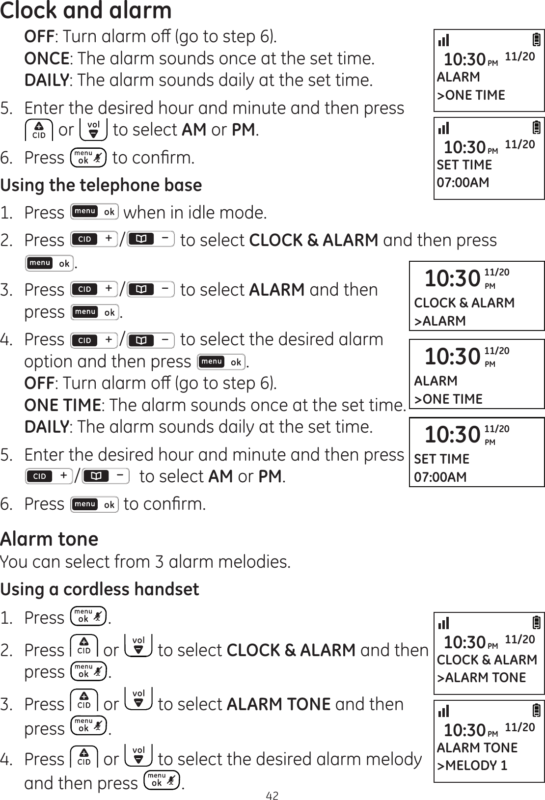 Clock and alarm42  OFF7XUQDODUPRȺJRWRVWHS  ONCE: The alarm sounds once at the set time. DAILY: The alarm sounds daily at the set time.5.  Enter the desired hour and minute and then press  or   to select AM or PM.6.  Press  WRFRQ¿UPUsing the telephone base1.  Press   when in idle mode. 2.   Press  /  to select CLOCK &amp; ALARM and then press .3.   Press  /  to select ALARM and then press  .4.  Press  /  to select the desired alarm option and then press  .  OFF7XUQDODUPRȺJRWRVWHS  ONE TIME: The alarm sounds once at the set time. DAILY: The alarm sounds daily at the set time.5.  Enter the desired hour and minute and then press /   to select AM or PM.6.  Press  WRFRQ¿UPAlarm toneYou can select from 3 alarm melodies.Using a cordless handset1.  Press  .2.  Press   or   to select CLOCK &amp; ALARM and then  press  .3.  Press   or   to select ALARM TONE and then press  .4.  Press   or   to select the desired alarm melody and then press  .10:30 PM11/20CLOCK &amp; ALARM&gt;ALARM10:30 PM11/20ALARM&gt;ONE TIME10:30 PM11/20SET TIME07:00AMSET TIME07:00AM10:30PM 11/20ALARM TONE&gt;MELODY 110:30PM 11/20ALARM&gt;ONE TIME10:30PM 11/20CLOCK &amp; ALARM&gt;ALARM TONE10:30PM 11/20