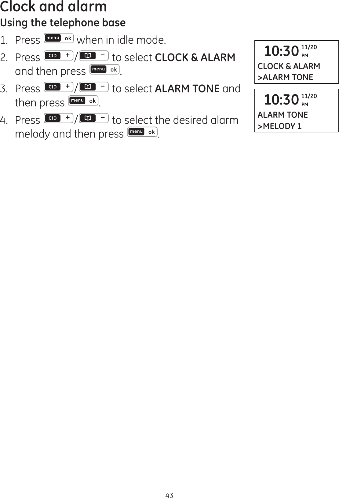 Clock and alarm43Using the telephone base1.  Press  when in idle mode. 2.   Press  /  to select CLOCK &amp; ALARM and then press  .3.   Press  /  to select ALARM TONE and then press  .4.  Press  /  to select the desired alarm melody and then press  .10:30 PM11/20CLOCK &amp; ALARM&gt;ALARM TONE10:30 PM11/20ALARM TONE&gt;MELODY 1